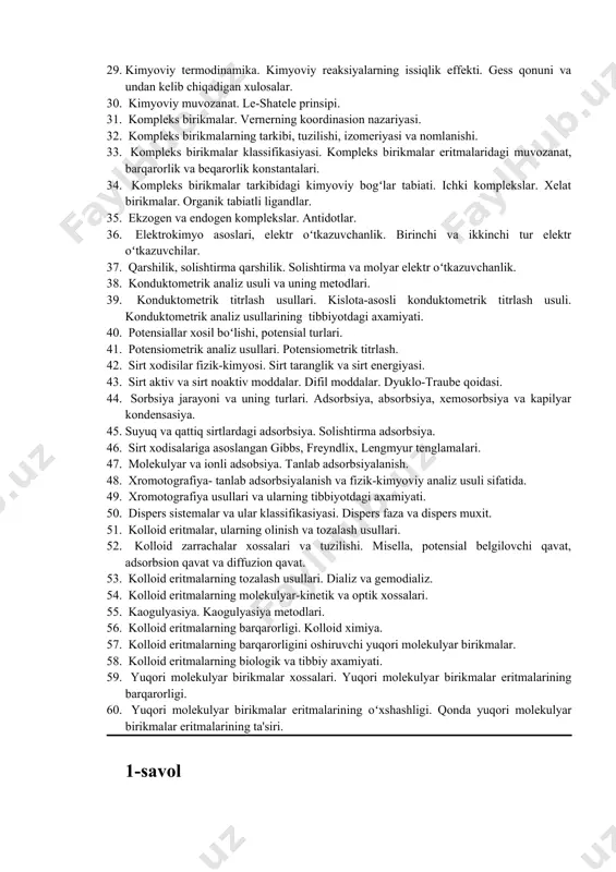 ik analiz va uning metodlari. kislota-asosli titrlash. 23. bufer eritmalar, ularning klassifikasiyasi. bufer ta'sir mexanizmi. 24. bufer eritmalar rn-qiymatini aniqlashning matematik ifodasi. organizmning bufer sistemalari. asidoz va alkaloz. 25. termodinamika. termodinamikaning asosiy tushunchalari. 26. energiya va uning turlari. termodinamikaning asosiy funksiyalari. 27. termodinamikaning 1-qonuni. entalpiya. ichki energiya. izobarik va izoxarik jarayonlar issiqlik miqdori. 28. termodinamikaning 2-qonuni. entropiya. erkin energiya. termodinamikada qaytar va qaytmas jarayonlar. 29. kimyoviy termodinamika. kimyoviy reaksiyalarning issiqlik effekti. gess qonuni va undan kelib chiqadigan xulosalar. 30. kimyoviy muvozanat. le-shatele prinsipi. 31. kompleks birikmalar. vernerning koordinasion nazariyasi. 32. kompleks birikmalarning tarkibi, tuzilishi, izomeriyasi va nomlanishi. 33. kompleks birikmalar klassifikasiyasi. kompleks birikmalar eritmalaridagi muvozanat, barqarorlik va beqarorlik konstantalari. 34. kompleks birikmalar tarkibidagi kimyoviy bogʻlar tabiati. ichki komplekslar. xelat birikmalar. organik tabiatli ligandlar. 35. ekzogen va endogen komplekslar. antidotlar. 36. elektrokimyo asoslari, elektr oʻtkazuvchanlik. birinchi va ikkinchi tur elektr oʻtkazuvchilar. 37. qarshilik, solishtirma qarshilik. solishtirma va molyar elektr oʻtkazuvchanlik. 38. …