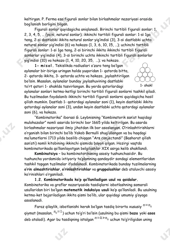 hbu bobning 3- paragrafida ma’lumot keltirilgan. umuman olganda, kombinatorikaning dastlabki rivoji qimor o‘yinlarini tahlil qilish bilan bog‘liq. ba’zi atoqli matematiklar, masalan, b. paskal, yakob bernulli, l. eyler, p. l. chebishev turli o‘yinlarda (tanga tashlash, soqqa tashlash, qarta o‘yinlari va shu kabilarda) ilmiy jihatdan asoslangan qaror qabul qilishda kombinatorikani qo‘llashgan. xvii asrda kombinatorika matematikaning alohida bir ilmiy yo‘nalishi sifatida shakllana boshladi. b. paskal o‘zining “arifmetik uchburchak haqida traktat” va “sonli tartiblar haqida traktat” (1665 y.) nomli asarlarida hozirgi vaqtda binomial koeffitsientlar deb ataluvchi sonlar haqidagi ma’lumotlarni keltirgan. p. ferma esa figurali sonlar bilan birlashmalar nazariyasi orasida bog‘lanish borligini bilgan. figurali sonlar quyidagicha aniqlanadi. birinchi tartibli figurali sonlar: 1, 2, 3, 4, 5, … (ya’ni, natural sonlar); ikkinchi tartibli figurali sonlar: 1-si 1ga teng, 2-si dastlabki ikkita natural sonlar yig‘indisi (3), 3-si dastlabki uchta natural sonlar yig‘indisi (6) va hokazo (1, 3, 6, 10, 15, …); uchinchi tartibli figurali sonlar: 1-si 1ga …