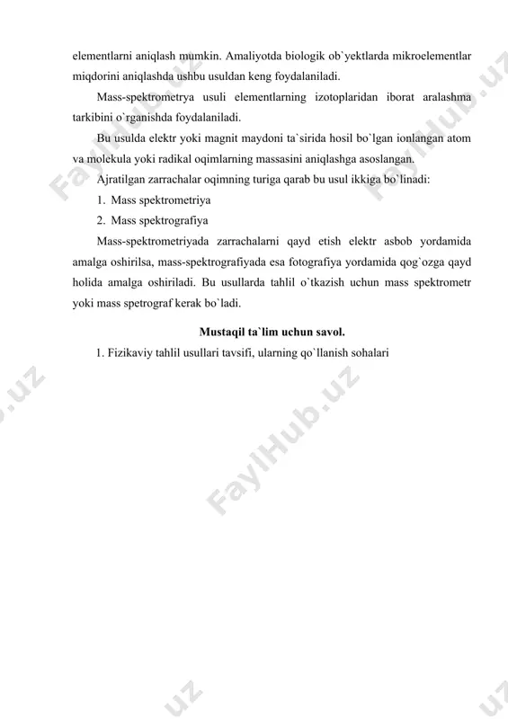 biologik ob`yektlarda mikroelementlar miqdorini aniqlashda ushbu usuldan keng foydalaniladi. mass-spektrometrya usuli elementlarning izotoplaridan iborat aralashma tarkibini o`rganishda foydalaniladi. bu usulda elektr yoki magnit maydoni ta`sirida hosil bo`lgan ionlangan atom va molekula yoki radikal oqimlarning massasini aniqlashga asoslangan. ajratilgan zarrachalar oqimning turiga qarab bu usul ikkiga bo`linadi: 1. mass spektrometriya 2. mass spektrografiya mass-spektrometriyada zarrachalarni qayd etish elektr asbob yordamida amalga oshirilsa, mass-spektrografiyada esa fotografiya yordamida qog`ozga qayd holida amalga oshiriladi. bu usullarda tahlil o`tkazish uchun mass spektrometr yoki mass spetrograf kerak bo`ladi. mustaqil ta`lim uchun savol. 1. fizikaviy tahlil usullari tavsifi, ularning qo`llanish sohalari
