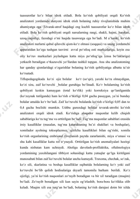 jlanishida muhim ahamiyatga ega. tevarak-atrof haqidagi eng kuchli taassurotlar ko‘z bilan idrok etiladi. bola ko‘rish qobiliyati orqali narsalarning rangi, shakli, hajmi, harakati, uzoq-yaqinligi, fazodagi o‘mi haqida tasawurga ega bo‘ladi. m a’lumki, ko‘rish analizatori nurlarni qabul qiluvchi qism-ko‘z olmasi (soqqasi) va uning yordamchi apparatidan ko‘zga tushgan tasvirni avval po‘stloq osti markazlariga, keyin esa oliy ko‘ruv markazlari joylashgan katta miya po‘stlog‘iga (ensa bo‘laklariga) yetkazib beradigan o‘tkazuvchi yo‘llardan tashkil topgan. ana shu analizatoming har qanday qismlaridagi o‘zgarishlar bolaning ko‘rish qobiliyatiga albatta ta’sir ko‘rsatadi. tiflopedagogikada ko‘zi ojiz bolalar ko‘r (so‘qir), yaxshi ko‘ra olmaydigan, ko‘zi xira, zaif ko‘ruvchi _bolalar guruhiga bo‘linadi. ko‘r bolalarning ko‘rish qobiliyati keskin kamaygan (total ko‘rlik) yoki korreksiya qo‘lanilganida (ko‘zoynak tutilganda) ham ko‘rish o‘tkirligi 0,04 gacha pasaygan, ya’ni bunday bolalar amalda ko‘r bo‘ladi. zaif ko‘ruvchi bolalarda ko‘rish o‘kirligi 0,05 dan to 0,4 gacha boclishi mumkin. ushbu guruxdagi bolalar tevarak-atrofni ko‘rish analizatori orqali idrok etadi. ko‘rishga aloqador nuqsonlar kelib chiqish sabablariga ko‘ra tug‘ma …