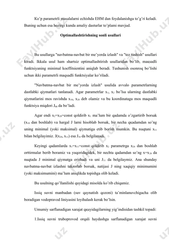 a’minlanuvchigacha olib boradigan vodopravod liniyasini loyihalash kerak bo’lsin. umumiy sarflanadigan xarajat qқuyidagilarning yig’indisidan tashkil topadi: 1.issiq suvni truboprovod orqali haydashga sarflanadigan xarajat suvni haydashga sarflanadigan energiyaga bog’liq bo’lganligi uchun bu xarajat quyidagicha ifodalanadi: bunda d-truboprovod diametri, к1-o’zgarmas koeffitsient. 2.suvni qizdirishga sarflanadigan xarajat: bunda x izolyatsion material qalinligi, к2-o’zgarmas koeffitsient 3.trubaga va izolyatsion materiallarga sarflanadigan xarajat: bunda ham к3 к4 lar o’zgarmas koeffitsientlar. shunday qilib umumiy xarajat formulasi, ya’ni maqsadli funktsiya quyidagicha yoziladi: loyihachining oldiga shu xarajatni minimallashtiruvchi d va x larning qiymatini aniqlash masalasi qo’yilgan. misolni konkretlashtirish uchun o’zgarmas koeffitsient larni deb olsak konkret maqsadli funktsiya kelib chiqadi. dastlabki parametr qiymatlarini deb olib, yuqorida keltirilgan navbatma-navbat izlash usulidan foydalanib hisoblangan natijalar 1-jadvalda keltirilgan. jadvaldan ko’rinib turibdiki xarajat sarfining eng kam miqdori s0= 4,5609 truba diametrining (albatta ichki diametr) d0=1,85sm ga, izolyatsion material qalinligining x0=1,37sm ga mos kelar ekan. nazariy jihatdan albatta bu usulni parametrlar soni uch va undan ko’p bo’lganda …