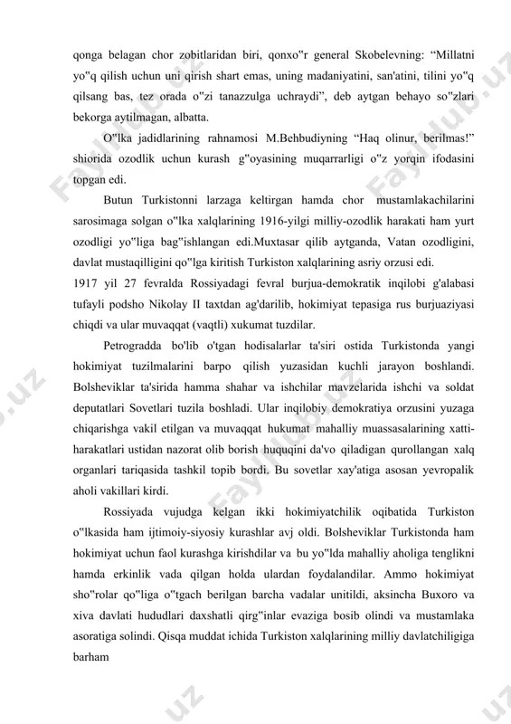 h, yana bir bor qurollantirish zarur.3 chunki tarix-xalq ma‟naviyatining asosidir. 3 karimov i. a. “tarixiy xotirasiz kelajak yo‟q” toshkent “sharq” 1998. 13- bet. i. 1917- yil fevral inqilobining turkistonga ta’siri 1.1. podsho hokimiyatining ag’darilishi va buning turkiston ijtimoiy-siyosiy hayotiga ta’siri 1917-yilning fevral oyi oxirida rossiyada ro'y bergan inqilob romanovlar sulolasining podshohlik tuzumiga barham berdi. 1917-yil 2-martda podshoh nikolay ii o'z ukasi mixail foydasiga taxtdan voz kechdi. ammo hokimiyatning podshohlik shakliga qarshi noroziliklar tufayli mixail romanov bu taklifni qabul qilmadi. faqatgina ta'sis majlisi roziligi bilan taxtga vorisiik qilishi rnumkinligini bildirdi. mamlakatda amalda ikki hokimiyatchilik qaror topdi. hokimiyat burjua partiyalari vakillaridan iborat muvaqqat hukumat bilan ishchi va askar deputatlari organi bo'lgan sovetlar o'rtasida taqsimlangan edi. ikki hokimiyatchilik - ikki diktaturaning yakka hukmronlik uchun kurashi davri 1917-yilning 1-martidan 2- iyuligacha davom etdi. muvaqqat hukumat parlamentar monarxiyani e'lon qilish tarafdori edi. ishchi va askar deputatlari proletariat va dehqonlarning inqilobiy- demokratik diktaturasiga tayanib, demokratik respublika …