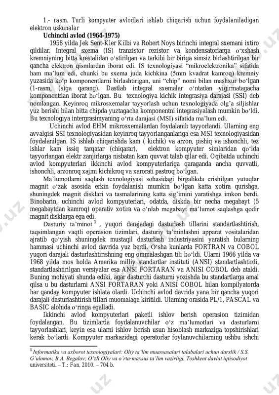 i iste‘mol qilardi. 5. ularga lampaga nisbatan ancha kichik edi. 6. ular ishlab chiqarishda nisbatan arzonroq edilar. 7. ular vakuum trubkalarga taqqoslaganda ancha kam issiq tarqatar edilar. ikkinchi avlod kompyuterlari tranzistorlardan foydalanib, tayyorlangan edi. ular birinchi avlod kompyuterlariga nisbatan ancha quvvatli, ancha ishonchli, arzonroq, kichik va xarorati pastroq edi. ikkinchi avlod kompyuterlari ma‘lumotlarni saqlash texnologiyasida ham o‗zgarishlarga uchradilar. ikkinchi avlod kompyuterlarining xotirasi magnitli o‗zaklardan iborat. magnit o‗zaklar ferritdan qilingan uncha katta bo‗lmagan xalqachalar bo‗lib, har qanday yo‗nalishda – soat strelkasi bo‗ylab ham yoki unga teskari tomonga ham magnitlanishi mumkin. erkin murojaat qilinadigan katta xotira (bir necha o‗nlab kilobayt sig‘imga ega) simlar to‗rlarida terilgan bir qancha magnit o‗zaklarga ega edi. 1957 yilda tadqiqotchilar tez va qulay ikkilamchi axborot tashuvchisi sifatida magnit lentasi (tasmasi)ni kiritadilar. keyinroq, shuningdek magnit disklaridagi axborotlar to‗plovchi vositalar ishlab chiqildi. magnitli disklar ikkinchi avlod kompyuterlarida asosiy ikkilamchi axborot tashuvchilar bo‗ldilar. foydalanuvchilar avvalgidek dasturlarni va ma‘lumotlarni tayyorlash va kompyuterga …