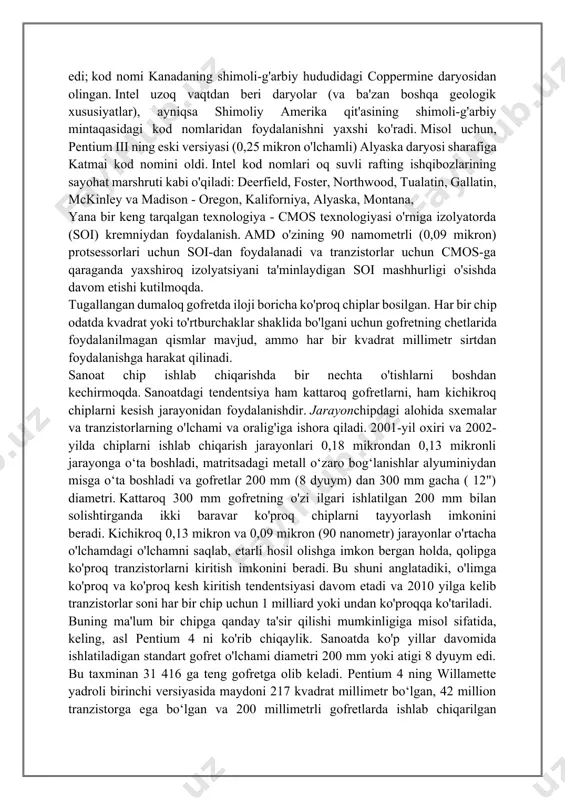 hech qanday aloqasi yo'q edi; kod nomi kanadaning shimoli-g'arbiy hududidagi coppermine daryosidan olingan. intel uzoq vaqtdan beri daryolar (va ba'zan boshqa geologik xususiyatlar), ayniqsa shimoliy amerika qit'asining shimoli-g'arbiy mintaqasidagi kod nomlaridan foydalanishni yaxshi ko'radi. misol uchun, pentium iii ning eski versiyasi (0,25 mikron o'lchamli) alyaska daryosi sharafiga katmai kod nomini oldi. intel kod nomlari oq suvli rafting ishqibozlarining sayohat marshruti kabi o'qiladi: deerfield, foster, northwood, tualatin, gallatin, mckinley va madison - oregon, kaliforniya, alyaska, montana, yana bir keng tarqalgan texnologiya - cmos texnologiyasi o'rniga izolyatorda (soi) kremniydan foydalanish. amd o'zining 90 namometrli (0,09 mikron) protsessorlari uchun soi-dan foydalanadi va tranzistorlar uchun cmos-ga qaraganda yaxshiroq izolyatsiyani ta'minlaydigan soi mashhurligi o'sishda davom etishi kutilmoqda. tugallangan dumaloq gofretda iloji boricha ko'proq chiplar bosilgan. har bir chip odatda kvadrat yoki to'rtburchaklar shaklida bo'lgani uchun gofretning chetlarida foydalanilmagan qismlar mavjud, ammo har bir kvadrat millimetr sirtdan foydalanishga harakat qilinadi. sanoat chip ishlab chiqarishda bir nechta …