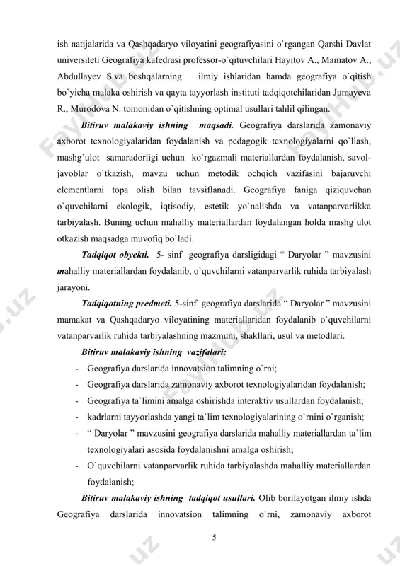 daryo viloyatining materiallaridan foydalanib o`quvchilarni vatanparvarlik ruhida tarbiyalashning mazmuni, shakllari, usul va metodlari. bitiruv malakaviy ishning vazifalari: · geografiya darslarida innovatsion talimning o`rni; · geografiya darslarida zamonaviy axborot texnologiyalaridan foydalanish; · geografiya ta`limini amalga oshirishda interaktiv usullardan foydalanish; · kadrlarni tayyorlashda yangi ta`lim texnologiyalarining o`rnini o`rganish; · “ daryolar ” mavzusini geografiya darslarida mahalliy materiallardan ta`lim texnologiyalari asosida foydalanishni amalga oshirish; · o`quvchilarni vatanparvarlik ruhida tarbiyalashda mahalliy materiallardan foydalanish; bitiruv malakaviy ishning tadqiqot usullari. olib borilayotgan ilmiy ishda geografiya darslarida innovatsion talimning o`rni, zamonaviy axborot texnologiyalaridan foydalanish, geografiya ta`limini amalga oshirishda interaktiv usullardan foydalanish asosida tizimli tahlil qilingan. bitiruv malakaviy ishning metodologik asoslari. olib borilayotgan ilmiy ishda geografiya va pedagogik ta`lim texnologiyalarining fundamental adabiyotlari va hukumatimiz tomonidan joriy etilgan farmonlari, o`zbekiston respublikasi kadrlar tayyorlash milliy dasturi, “ta`lim to`g`risida”gi qonunlari, prezident i.a. karimovning ta`lim haqidagi ma`ro`zalari va asarlari bmi ning metodologik asosini tashkil qiladi. bitiruv malakaviy ishning ilmiy yangiligi. geografiya ta`limida …