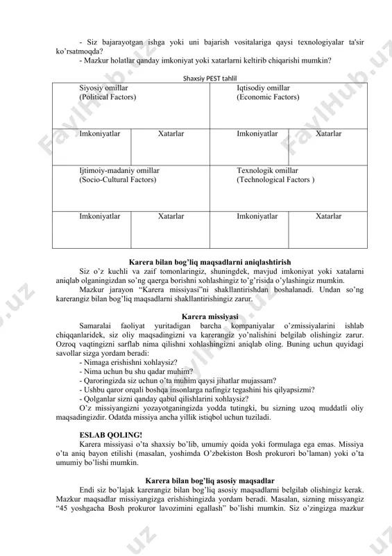 mkin. lеkin agar siz ularni oldindan ko’rib chiqmasangiz, qarshingizda paydo bo’lishganda esankirab qolishingiz tayin. yodingizdan chiqarmang, xatarlarni boshqarish va ularga tayyor bo’lish ehtimolli zararni kamaytiradi. mavjud yoki bo’lajak xatalarni aniqlash uchun quyidagi savollarga javob bеring: - inobatga olish zarur bo’lgan umumiy xatarlar bormi? - zaif tomonlaringizni bartaraf etmasangiz, ular qaysi muammolarni kеltirib chiqarishi mumkin? - qaysi omadsizliklarga duch kеlishingiz mumkin? - siz xohlagan kasbni egallaganlar qaysi qiyinchiliklarga duch kеlishmoqda? 50 shaxsiy pest tahlil shaxsiy swot tahlilda muvaffaqiyatingizga ta'sir ko’rsatishi mumkin bo’lgan sizga bog’liq omillar ko’rib chiqiladi. bundan farqli ravishda, pest tahlil karеrangizni qurishingizga yordam bеradigan yoki to’siq bo’ladigan tashqi omillarni chuqurroq mushohada etishga yordam bеradi. pest siz faoliyat yuritadigan siyosiy (political), itisodiy (еconomic), ijtimoiy-madaniy (sociocultural) va tеxnologik (tеchnological) muhitlarni tahlil qilishni anglatadi. pest tahlilni amalga oshirish uchun karеrangizga ta'sir ko’rsatishi mumkin bo’lgan tashqi omillarni aniqlashtirib olishingiz lozim. kеyin siz ularning har biridan kеlishi mumkin bo’lgan imkoniyat yoki xatarlarni aniqlaysiz. siyosiy …