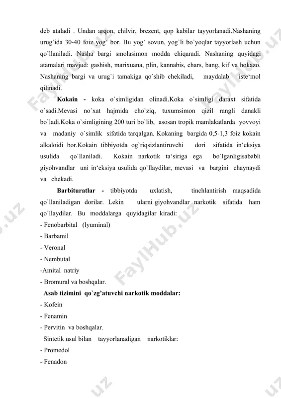 ingan tola kanop deb ataladi . undan arqon, chilvir, brezent, qop kabilar tayyorlanadi.nashaning urug`ida 30-40 foiz yog’ bor. bu yog’ sovun, yog`li bo`yoqlar tayyorlash uchun qo’llaniladi. nasha bargi smolasimon modda chiqaradi. nashaning quyidagi atamalari mavjud: gashish, marixuana, plin, kannabis, chars, bang, kif va hokazo. nashaning bargi va urug`i tamakiga qo`shib chekiladi, maydalab iste‘mol qilinadi. kokain - koka o`simligidan olinadi.koka o`simligi daraxt sifatida o`sadi.mevasi no`xat hajmida cho`ziq, tuxumsimon qizil rangli danakli bo`ladi.koka o`simligining 200 turi bo`lib, asosan tropik mamlakatlarda yovvoyi va madaniy o`simlik sifatida tarqalgan. kokaning bargida 0,5-1,3 foiz kokain alkaloidi bor.kokain tibbiyotda og`riqsizlantiruvchi dori sifatida in‘eksiya usulida qo`llaniladi. kokain narkotik ta‘siriga ega bo`lganligisababli giyohvandlar uni in‘eksiya usulida qo`llaydilar, mevasi va bargini chaynaydi va chekadi. barbituratlar - tibbiyotda uxlatish, tinchlantirish maqsadida qo`llaniladigan dorilar. lekin ularni giyohvandlar narkotik sifatida ham qo`llaydilar. bu moddalarga quyidagilar kiradi: - fenobarbital (lyuminal) - barbamil - veronal - nembutal -amital natriy - bromural va boshqalar. asab tizimini …