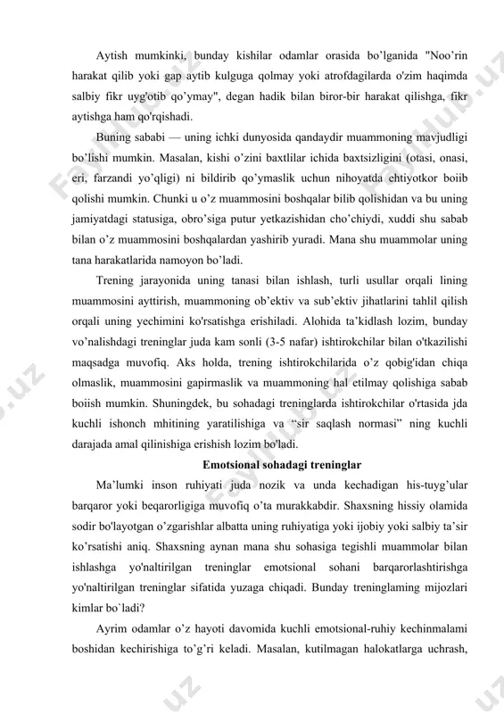-tuyg’ular barqaror yoki beqarorligiga muvofiq o’ta murakkabdir. shaxsning hissiy olamida sodir bo'layotgan o’zgarishlar albatta uning ruhiyatiga yoki ijobiy yoki salbiy ta’sir ko’rsatishi aniq. shaxsning aynan mana shu sohasiga tegishli muammolar bilan ishlashga yo'naltirilgan treninglar emotsional sohani barqarorlashtirishga yo'naltirilgan treninglar sifatida yuzaga chiqadi. bunday treninglaming mijozlari kimlar bo`ladi? ayrim odamlar o’z hayoti davomida kuchli emotsional-ruhiy kechinmalami boshidan kechirishiga to’g’ri keladi. masalan, kutilmagan halokatlarga uchrash, hayotda eng yaqin kishisi yo’qotish kabi holatlar kishida kuchli emotsional zo’riqishlami keltirib chiqaradi. bunday voqea hodisalarni boshidan kechirganlarning hammasi ham ulami unutib yubora olmaydilar. kechinmalami unuta olmaslikdan qiynalish natijasida ulaming emotsional sohasida zo'riqishlar kelib chiqadi. ayrim kishilar nizolashib qolgan yoki hatto yoqtirmagan odamini uchratib qolsa ham, ularda noxush hislar paydo bo’ladi va bilamizki, bunday noxush hislarga berilish ham shaxs psixikasiga salbiy ta’sir ko’rsatadi. yoki yana bir holat: shaxs kimgadir nohaq yomonlik qilgan va endilikda bundan uning vijdoni azoblanmoqda, o’zi esa qiynalmokda. lekin uning o’zi bu noxush hissyotni …