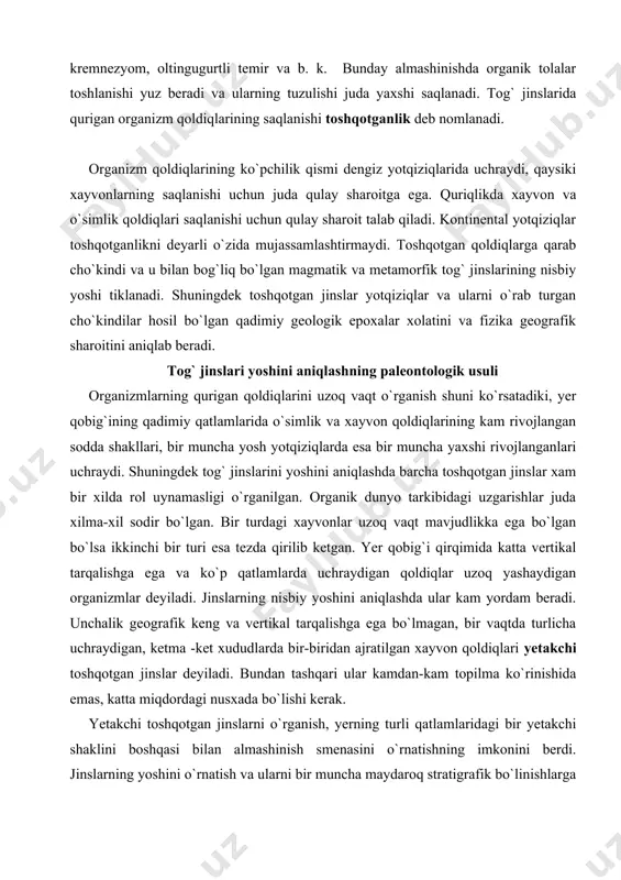 ega va ko`p qatlamlarda uchraydigan qoldiqlar uzoq yashaydigan organizmlar deyiladi. jinslarning nisbiy yoshini aniqlashda ular kam yordam beradi. unchalik geografik keng va vertikal tarqalishga ega bo`lmagan, bir vaqtda turlicha uchraydigan, ketma -ket xududlarda bir-biridan ajratilgan xayvon qoldiqlari yetakchi toshqotgan jinslar deyiladi. bundan tashqari ular kamdan-kam topilma ko`rinishida emas, katta miqdordagi nusxada bo`lishi kerak. yetakchi toshqotgan jinslarni o`rganish, yerning turli qatlamlaridagi bir yetakchi shaklini boshqasi bilan almashinish smenasini o`rnatishning imkonini berdi. jinslarning yoshini o`rnatish va ularni bir muncha maydaroq stratigrafik bo`linishlarga ajratish uchun faqatgina yetakchi shakillar qo`llanilib qolmay balki turli rayonlardagi fauna va flora komplekslari o`zaro solishtiriladi xam. jinslarni nisbiy yoshini aniqlash uchun qo`llaniladigan toshqotgan qoldiqlardan tashkil topgan turli xil tog` jinsi qavatlarini o`zaro solishtirish usuli paleontalogik usul deyiladi. paleontalogik usul o`rganilayotgan etapdagi xayotning rivojlanishi va xolatini o`zidan oldingi yoki keyingi etap bilan solishtirishga asoslangan. shuning uchun nisbiy geoxronologiya qandaydir bir voqiylikni davomiyligini emas balki faqat ularning ketma-ketligini yoki tarixiy geologik …