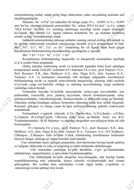 2+, co2+, ni2+, cu2+ va zn2+ ionlarining bir xil ligand bilan hosil qilgan koordinasion birikmalarining mustahkamligi quyidagicha o’zgaradi: mn2+ zn2+ koordinasion birikmalarning beqarorlik va barqarorlik konstantlari tajribada to’g’ri usullar bilan aniqlanadi. oraliq metallar ionlarining azotli va kislorodli ligandlar bilan hosil qiladigan komplekslari ustida tosh.du xodimlari (o’z bekiston fa a’zosi, prof. parpiyev n.a., prof. raximov x.r., dots. muftaxov a.g., dots. nigay k.g., dots. asamov k.a., tursunov a.a. va boshqalar) tomonidan olib borilgan tadqiqotlar koordinasion birikmalarning suvda va organik erituvchilarda barqarorligi, ularning ichki tuzilishi to’g’risida yangi ma’lumotlar olishga va ularning tayyorlashning yangi usullarini yaratishga imkon beradi. fermentlar hayotda ko’pchilik jarayonlarda (oziq-ovqat tayyorlashda: non pishirishda, vinosozlik, pivo, pishloq tayyorlash, choyni fermentasiyasida, sirka, spirttayyorlashda), mikrobiologiyada, farmasevtikada va tibbiyotda keng qo’llaniladi. gidrolaza sinfiga kiradigan amilaza fermentini odamning sulak bezi ishlab chiqaradi. kraxmal, glikogen va ularga yaqin bo’lgan polisaxaridlarning gidroliz reaksiyasini tezlashtiradi. fermentlarni o’rganish sohasida a.ya. danilevskiy, a.n.lebedov, a.n.bax, a.i.oparin, b.a.engel’gardt, i.berezin katta hissa qo’shdilar, hozir …
