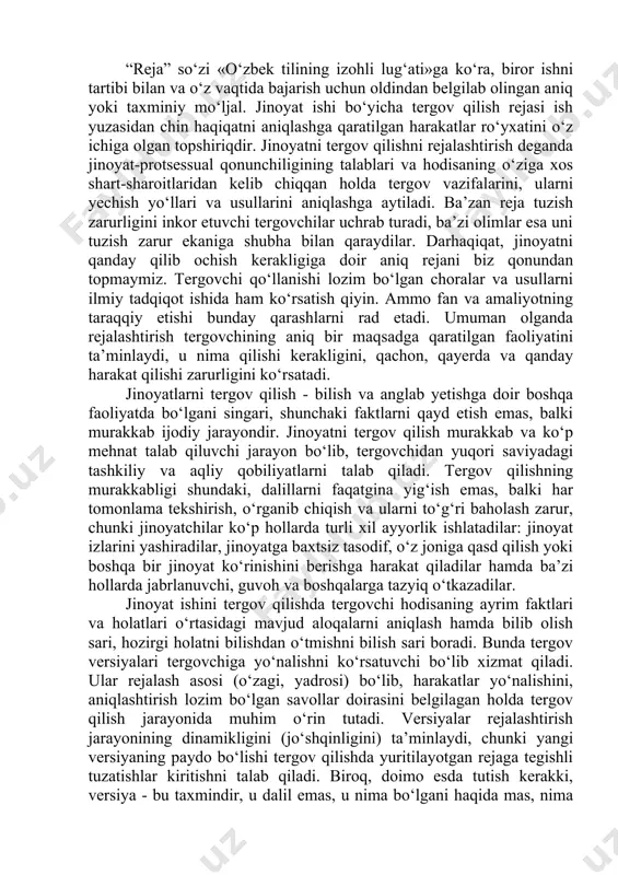 siz tasodif, o‘z joniga qasd qilish yoki boshqa bir jinoyat ko‘rinishini berishga harakat qiladilar hamda ba’zi hollarda jabrlanuvchi, guvoh va boshqalarga tazyiq o‘tkazadilar. jinoyat ishini tergov qilishda tergovchi hodisaning ayrim faktlari va holatlari o‘rtasidagi mavjud aloqalarni aniqlash hamda bilib olish sari, hozirgi holatni bilishdan o‘tmishni bilish sari boradi. bunda tergov versiyalari tergovchiga yo‘nalishni ko‘rsatuvchi bo‘lib xizmat qiladi. ular rejalash asosi (o‘zagi, yadrosi) bo‘lib, harakatlar yo‘nalishini, aniqlashtirish lozim bo‘lgan savollar doirasini belgilagan holda tergov qilish jarayonida muhim o‘rin tutadi. versiyalar rejalashtirish jarayonining dinamikligini (jo‘shqinligini) ta’minlaydi, chunki yangi versiyaning paydo bo‘lishi tergov qilishda yuritilayotgan rejaga tegishli tuzatishlar kiritishni talab qiladi. biroq, doimo esda tutish kerakki, versiya - bu taxmindir, u dalil emas, u nima bo‘lgani haqida mas, nima bo‘lishi ehtimolligi haqida darak beradi. versiya ehtimol tutilgandan haqiqiyga sari borishda yordam beradigan tafakkur shaklidir, xolos. protsessual qonun jinoyat ishi bo‘yicha qaysi holatlar isbotlanishi kerakligi xususidagi to‘g‘ridan-to‘g‘ri ko‘rsatmani o‘z ichiga oladi. surishtiruvni, dastlabki tergovni …