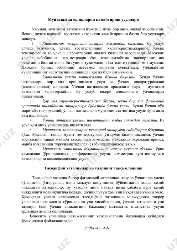 илиб сақланса, ўлчаш воситасини ташқи майдон таъсиридан ҳимоялаш мақсадида экранлаштирилса, манба кучланиши турғунлаштирилса (стабиллаштирилса) ва ҳ.к. 6. мунтазам хатоликни йўқотишнинг махсус усулини қўллаш: ўрин алмашлаш (ўриндошлик), дифференциал усули, симметрик кузатишлардаги хатоликларни компенсациялаш усули. тасодифий хатоликлар ва уларнинг тақсимланиши тасодифий хатолик бирор физикавий катталикни такрор ўлчаганда ҳосил бўладиган, ўзгарувчан, яъни маълум қонуниятга бўйсинмаган ҳолда келиб чиқадиган хатоликдир. бу хатолик айни пайтда нима сабабга кўра келиб чиққанлиги ноаниқлигича қолади, шунинг учун ҳам уни йўқотиш мумкин эмас. ҳақиқатда ўлчаш натижасида тасодифий хатоликни мавжудлиги такрор ўлчашлар натижасида кўринади ва уни ҳисобга олиш, ўлчаш натижасига уни таъсири (ёки ўлчаш аниқлигини баҳолаш) математик статистика усули ёрдамида амалга оширилади. бевосита ўлчашлар натижасининг хатоликларини баҳолашда қуйидаги функциядан фойдаланилади: y=f(x1,x2,...xn), бу ерда f - аниқ функциядир, x1,x2,...xn - бевосита ўлчаш натижаси. хатоликни баҳолаш учун эса хатоликнинг тахминий формуласидан фойдаланилади. абсолют (мутлақ) хатоликнинг максимал қиймати қуйидаги формула бўйича ҳисобланади. хатоликнинг нисбий қиймати эса қуйидаги формуладан топилади: тасодифий хатолик эса (унинг …