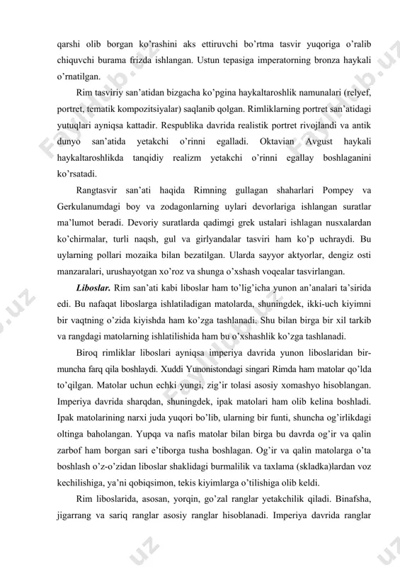 amatli bo’lgan. me’mor apollodor tomonidan qurilgan forum maydoni o’rtasidagi 27 metrli troyan ustuniga o’rnatilgan bo’lib, unda troyanning daklarga qarshi olib borgan ko’rashini aks ettiruvchi bo’rtma tasvir yuqoriga o’ralib chiquvchi burama frizda ishlangan. ustun tepasiga imperatorning bronza haykali o’rnatilgan. rim tasviriy san’atidan bizgacha ko’pgina haykaltaroshlik namunalari (relyef, portret, tematik kompozitsiyalar) saqlanib qolgan. rimliklarning portret san’atidagi yutuqlari ayniqsa kattadir. respublika davrida realistik portret rivojlandi va antik dunyo san’atida yetakchi o’rinni egalladi. oktavian avgust haykali haykaltaroshlikda tanqidiy realizm yetakchi o’rinni egallay boshlaganini ko’rsatadi. rangtasvir san’ati haqida rimning gullagan shaharlari pompey va gerkulanumdagi boy va zodagonlarning uylari devorlariga ishlangan suratlar ma’lumot beradi. devoriy suratlarda qadimgi grek ustalari ishlagan nusxalardan ko’chirmalar, turli naqsh, gul va girlyandalar tasviri ham ko’p uchraydi. bu uylarning pollari mozaika bilan bezatilgan. ularda sayyor aktyorlar, dengiz osti manzaralari, urushayotgan xo’roz va shunga o’xshash voqealar tasvirlangan. liboslar. rim san’ati kabi liboslar ham to’lig’icha yunon an’analari ta’sirida edi. bu nafaqat liboslarga ishlatiladigan matolarda, …