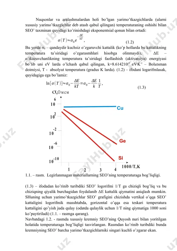 lik (ko’p hollarda bu kattalikning temperatura ta’siridagi o’zgarasmhlari hisobga olinmaydi), δe – o’tkazuvchanlikning temperatura ta’siridagi faollashish (aktivatsiya) energiyasi bo’lib uni ev larda o’lchash qabul qilingan, k=8.614210-5 ev.k-1 – bolьtsman doimiysi, t - absolyut temperatura (gradus k larda). (1.2) – ifodani logarifmlasak, quyidagiga ega bo’lamiz: (1.3) 1.1. – rasm. legirlanmagan materiallarning seo’ning temperaturaga bog’liqligi. (1.3) – ifodadan ko’rinib turibdiki seo’ logorifmi 1/t ga chiziqli bog’liq va bu chiziqning qiyalik burchagidan foydalanib δe kattalik qiymatini aniqlash mumkin. shuning uchun yarimo’tkazgichlar seo’ grafigini chizishda vertikal o’qqa seo’ kattaligini logorifmik masshtabda, gorizontal o’qqa esa teskari temperatura kattaligini qo’yish juda qulay (odatda qulaylik uchun 1/t ning qiymatiga 1000 soni ko’paytiriladi) (1.1. – rasmga qarang). navbatdagi 1.2. - rasmda xususiy kremniy seo’ning quyosh nuri bilan yoritilgan holatida temperaturaga bog’liqligi tasvirlangan. rasmdan ko’rinib turibdiki bunda kremniyning seo’ barcha yarimo’tkazgichlarniki singari kuchli o’zgarar ekan. 1.2. – rasm. xususiy kremniy seo’ kattaligiga temperaturaning ta’siri: 1 – qorong’ulikda o’lchangan bog’lanish, …