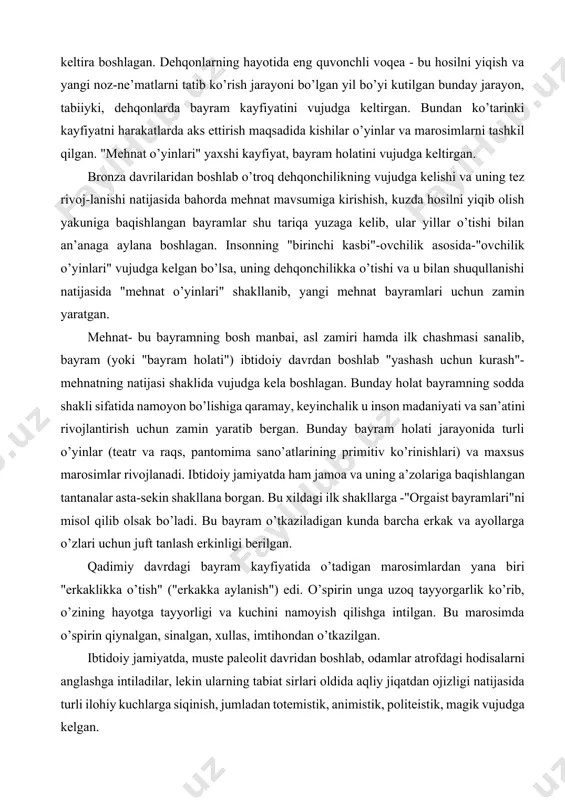 mning bosh manbai, asl zamiri hamda ilk chashmasi sanalib, bayram (yoki "bayram holati") ibtidoiy davrdan boshlab "yashash uchun kurash"- mehnatning natijasi shaklida vujudga kela boshlagan. bunday holat bayramning sodda shakli sifatida namoyon bo’lishiga qaramay, keyinchalik u inson madaniyati va san’atini rivojlantirish uchun zamin yaratib bergan. bunday bayram holati jarayonida turli o’yinlar (teatr va raqs, pantomima sano’atlarining primitiv ko’rinishlari) va maxsus marosimlar rivojlanadi. ibtidoiy jamiyatda ham jamoa va uning a’zolariga baqishlangan tantanalar asta-sekin shakllana borgan. bu xildagi ilk shakllarga -"orgaist bayramlari"ni misol qilib olsak bo’ladi. bu bayram o’tkaziladigan kunda barcha erkak va ayollarga o’zlari uchun juft tanlash erkinligi berilgan. qadimiy davrdagi bayram kayfiyatida o’tadigan marosimlardan yana biri "erkaklikka o’tish" ("erkakka aylanish") edi. o’spirin unga uzoq tayyorgarlik ko’rib, o’zining hayotga tayyorligi va kuchini namoyish qilishga intilgan. bu marosimda o’spirin qiynalgan, sinalgan, xullas, imtihondan o’tkazilgan. ibtidoiy jamiyatda, muste paleolit davridan boshlab, odamlar atrofdagi hodisalarni anglashga intiladilar, lekin ularning tabiat sirlari oldida aqliy jiqatdan …