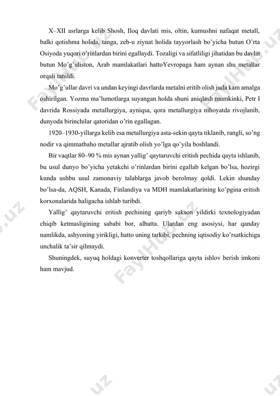 a kelib shosh, iloq davlati mis, oltin, kumushni nafaqat metall, balki qotishma holida, tanga, zeb-u ziynat holida tayyorlash bo’yicha butun o’rta osiyoda yuqori o’rinlardan birini egallaydi. tozaligi va sifatliligi jihatidan bu davlat butun mo’g’uliston, arab mamlakatlari hattoyevropaga ham aynan shu metallar orqali tanildi. mo’g’ullar davri va undan keyingi davrlarda metalni eritib olish juda kam amalga oshirilgan. yozma ma’lumotlarga suyangan holda shuni aniqlash mumkinki, petr i davrida rossiyada metallurgiya, ayniqsa, qora metallurgiya nihoyatda rivojlanib, dunyoda birinchilar qatoridan o’rin egallagan. 1920–1930-yillarga kelib esa metallurgiya asta-sekin qayta tiklanib, rangli, so’ng nodir va qimmatbaho metallar ajratib olish yo’lga qo’yila boshlandi. bir vaqtlar 80–90 % mis aynan yallig’ qaytaruvchi eritish pechida qayta ishlanib, bu usul dunyo bo’yicha yetakchi o’rinlardan birini egallab kelgan bo’lsa, hozirgi kunda ushbu usul zamonaviy talablarga javob berolmay qoldi. lekin shunday bo’lsa-da, aqsh, kanada, finlandiya va mdh mamlakatlarining ko’pgina eritish korxonalarida haligacha ishlab turibdi. yallig’ qaytaruvchi eritish pechining qariyb sakson yildirki texnologiyadan …