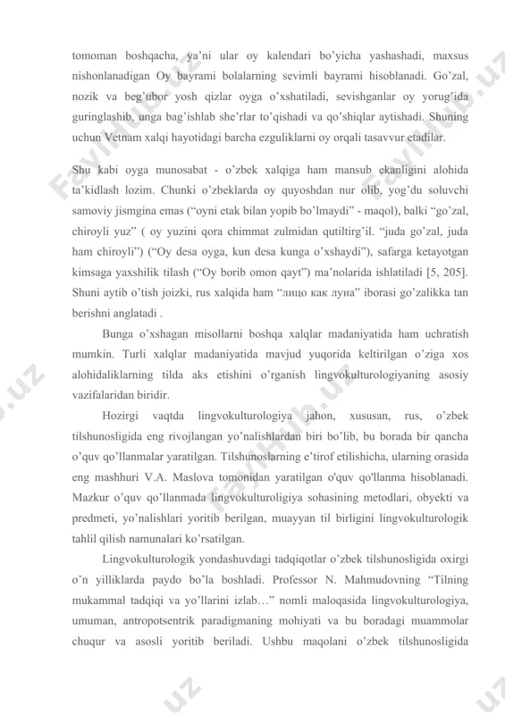 da oy alohida e’tirof bilan tilga olinadi. ruslar ongida u qorong’ilik, oxirat bilan bog’lanib, ba’zida hayot- va momot bilan (жить «под луной», » в подлунном мире» - hammaning hayoti birdek sharoitda kechadi) tasavvur qilinsa, oy nuri boshqa slavyanlarda homilador hamda norasidalar uchun havfli, ziyon keltiradigan hodisaga taqqoslanadi. vetnamliklarda esa boshqa janubiy osiyo xalqlaridagi kabi oyga munosabat tomoman boshqacha, ya’ni ular oy kalendari bo’yicha yashashadi, maxsus nishonlanadigan oy bayrami bolalarning sevimli bayrami hisoblanadi. go’zal, nozik va beg’ubor yosh qizlar oyga o’xshatiladi, sevishganlar oy yorug’ida guringlashib, unga bag’ishlab she’rlar to’qishadi va qo’shiqlar aytishadi. shuning uchun vetnam xalqi hayotidagi barcha ezguliklarni oy orqali tasavvur etadilar. shu kabi oyga munosabat - o’zbek xalqiga ham mansub ekanligini alohida ta’kidlash lozim. chunki o’zbeklarda oy quyoshdan nur olib, yog’du soluvchi samoviy jismgina emas (“oyni etak bilan yopib bo’lmaydi” - maqol), balki “go’zal, chiroyli yuz” ( oy yuzini qora chimmat zulmidan qutiltirg’il. “juda go’zal, juda ham chiroyli”) (“oy …