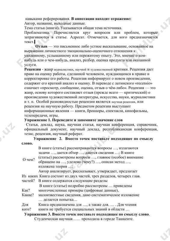 т. отмечается, для кого предназначается текст. отзыв — это письменное либо устное высказывание, основанное на выражении личностного эмоционально-оценочного отношения к увиденному, услышанному или пережитому опыту. это, мнение о ком-нибудь или о чем-нибудь, анализ, разбор, оценка продукта или оказанной услуги. рецензия - жанр журналистики, научной и художественной критики. рецензия дает право на оценку работы, сделанной человеком, нуждающимся в правке и корректировке его работы. рецензия информирует о новом произведении, содержит его краткий анализ и оценку. в переводе с латинского «recensio» означает «просмотр, сообщение, оценка, отзыв о чём-либо». рецензия — это жанр, основу которого составляет отзыв (прежде всего — критический) о произведении художественной литературы, искусства, науки, журналистики и т. п. особой разновидностью рецензии является научная рецензия, или рецензия на научную работу. предметом рецензии выступают информационные явления — книги, брошюры, спектакли, кинофильмы, телепередачи, игры. упражнение 1. переведите и запомните значение слов статья, доклад, наука, научная статья, научная конференция, справочник, официальный документ, научный доклад, республиканская …