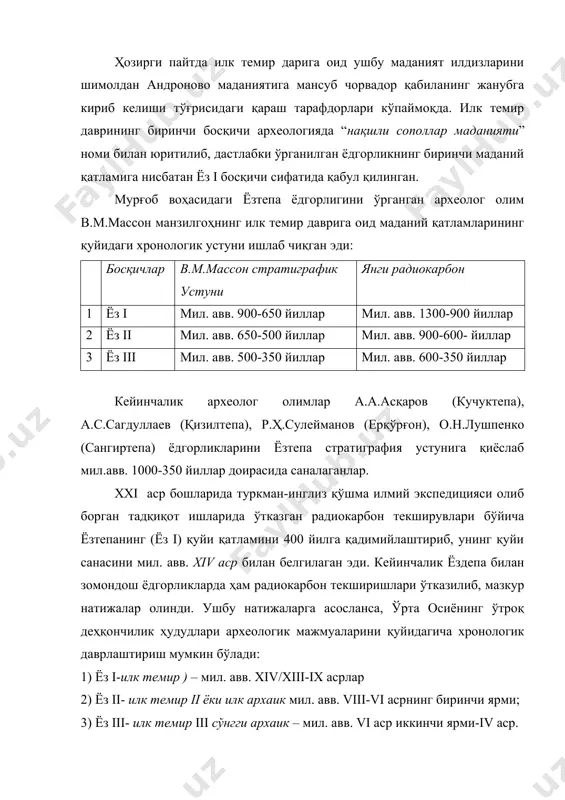 ан ёдгорликнинг биринчи маданий қатламига нисбатан ёз i босқичи сифатида қабул қилинган. мурғоб воҳасидаги ёзтепа ёдгорлигини ўрганган археолог олим в.м.массон манзилгоҳнинг илк темир даврига оид маданий қатламларининг қуйидаги хронологик устуни ишлаб чиқган эди: босқичлар в.м.массон стратиграфик устуни янги радиокарбон 1 ёз i мил. авв. 900-650 йиллар мил. авв. 1300-900 йиллар 2 ёз ii мил. авв. 650-500 йиллар мил. авв. 900-600- йиллар 3 ёз iii мил. авв. 500-350 йиллар мил. авв. 600-350 йиллар кейинчалик археолог олимлар а.а.асқаров (кучуктепа), а.с.сагдуллаев (қизилтепа), р.ҳ.сулейманов (ерқўрғон), о.н.лушпенко (сангиртепа) ёдгорликларини ёзтепа стратиграфия устунига қиёслаб мил.авв. 1000-350 йиллар доирасида саналаганлар. xxi аср бошларида туркман-инглиз қўшма илмий экспедицияси олиб борган тадқиқот ишларида ўтказган радиокарбон текширувлари бўйича ёзтепанинг (ёз i) қуйи қатламини 400 йилга қадимийлаштириб, унинг қуйи санасини мил. авв. xiv аср билан белгилаган эди. кейинчалик ёздепа билан зомондош ёдгорликларда ҳам радиокарбон текширишлари ўтказилиб, мазкур натижалар олинди. ушбу натижаларга асосланса, ўрта осиёнинг ўтроқ деҳқончилик ҳудудлари археологик мажмуаларини қуйидагича хронологик …