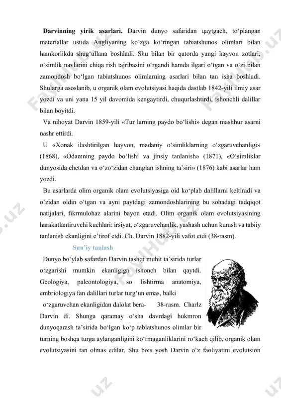 arayon mexanizmlarini aniqlashdan boshladi. avvalo xonaki hayvon, madaniy o‘simlik navlarining xilma-xilligi sabablarini o‘rgandi. ongsiz tanlash. arxeologiya ma’lumotlarining ko‘rsatishicha, odam paydo bo‘lmasdan ilgari yer yuzida madaniy o‘simliklar, xonaki hayvonlar bo‘lmagan. ibtidoiy odamlar yovvoyi hayvonlarni ovlash, tabiatda yovvoyi holda o‘suvchi o‘simliklarning urug‘larini, mevalarini va boshqa qismlarini iste’mol qilish bilan hayot kechirganlar. bundan 9—10 ming yil oldin yovvoyi hayvon bolalarini qo‘lga o‘rgatish, yovvoyi o‘simliklar orasidan oziqabop xillarini o‘z kulbalari atrofiga ekish rasm-rusum tusini olgan va bu tajriba avloddan avlodga berila borgan. insonlar har gal qo‘l ostidagi hayvonlar, o‘simliklar orasidan ko‘p mahsulot beradigan xillarini saralab, boshqalarini o‘z ehti- yojlari uchun ishlatganlar. bunday saralash ko‘p ming yillar mobaynida davom ettirilgan. oqibatda odam xohishidan tashqari yovvoyi o‘simlik, hayvonlardan foydali belgi xossalari bilan birmuncha farq qilgan mahalliy hayvon zotlari, o‘simlik navlari paydo bo‘lgan. insonlarning bunday faoliyatida yangi nav, zot chiqarish asosiy maqsad qilib olinmaganligini e’tiborga olib, dar vin bunday ibtidoiy tanlashni ongsiz tanlash deb nomladi. sun’iy tanlashning …
