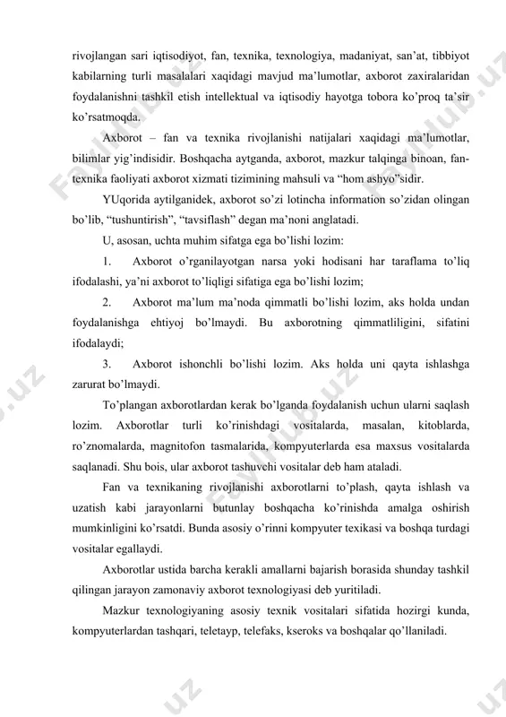 lari xaqidagi ma’lumotlar, bilimlar yig’indisidir. boshqacha aytganda, axborot, mazkur talqinga binoan, fan-texnika faoliyati axborot xizmati tizimining mahsuli va “hom ashyo”sidir. yuqorida aytilganidek, axborot so’zi lotincha information so’zidan olingan bo’lib, “tushuntirish”, “tavsiflash” degan ma’noni anglatadi. u, asosan, uchta muhim sifatga ega bo’lishi lozim: 1. axborot o’rganilayotgan narsa yoki hodisani har taraflama to’liq ifodalashi, ya’ni axborot to’liqligi sifatiga ega bo’lishi lozim; 2. axborot ma’lum ma’noda qimmatli bo’lishi lozim, aks holda undan foydalanishga ehtiyoj bo’lmaydi. bu axborotning qimmatliligini, sifatini ifodalaydi; 3. axborot ishonchli bo’lishi lozim. aks holda uni qayta ishlashga zarurat bo’lmaydi. to’plangan axborotlardan kerak bo’lganda foydalanish uchun ularni saqlash lozim. axborotlar turli ko’rinishdagi vositalarda, masalan, kitoblarda, ro’znomalarda, magnitofon tasmalarida, kompyuterlarda esa maxsus vositalarda saqlanadi. shu bois, ular axborot tashuvchi vositalar deb ham ataladi. fan va texnikaning rivojlanishi axborotlarni to’plash, qayta ishlash va uzatish kabi jarayonlarni butunlay boshqacha ko’rinishda amalga oshirish mumkinligini ko’rsatdi. bunda asosiy o’rinni kompyuter texikasi va boshqa turdagi vositalar egallaydi. …