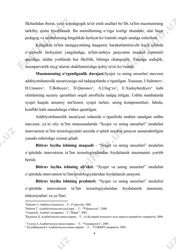 . - т.:“шарқ”. 2003.] [4: қуронов д. адабиётшуносликка кириш. - т.: «а.қодирий номидаги халқ мероси нашриёти» нашриёти, 2004. .] [5: улуғов а.адабиётшуносликка кириш. – т.: “университет”, 2005.] [6: худойбердиевэ. адабиётшуносликка кириш. – т.: . ўажбнт нашриёти, 2003.] adabiyotshunoslik nazariyasi sohasida o`rganilishi muhim sanalgan ushbu mavzuni, ya`ni oliy ta’lim muassasalarida “syujet va uning unsurlari” modulini innovatsion ta’lim texnologiyalari asosida o‘qitish mazkur jarayon samaradorligini yanada oshirishga xizmat qiladi. bitiruv loyiha ishining maqsadi - “syujet va uning unsurlari” modulini o‘qitishda innovatsion ta’lim texnologiyalaridan foydalanish mazmunini yoritib berish. bitiruv loyiha ishining ob’ekti: “syujet va uning unsurlari” modulini o‘qitishda innovatsion ta’lim texnologiyalaridan foydalanish jarayoni. bitiruv loyiha ishining predmeti: “syujet va uning unsurlari” modulini o‘qitishda innovatsion ta’lim texnologiyalaridan foydalanish mazmuni, imkoniyatlari va yo‘llari. bitiruv loyiha ishining vazifalari: · “syujet va uning unsurlari” modulini o‘qitishning nazariy asoslari haqida ma`lumot berish. · “syujet va uning unsurlari” modulini o‘qitishning ustuvor yo‘nalishlarini aniqlashtirish. · “syujet va uning unsurlari” modulini o‘qitishga …
