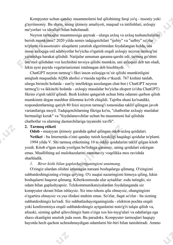 an ishlash asosida shakllangan odamlar o'rtasidagi munosabatlarni tartibga soluvchi axloqiy tamoyillar va me'yorlar to'plami. ko'pgina tadqiqotchilarning ta'kidlashicha, axborot texnologiyalari ta'siri ostida jamiyatning axloqiy me'yorlari kompyuter va mobil qurilmalar bilan ishlashda axloqiy me'yorlarni tartibga solish qoidalarini shakllantirishga urinishlar mavjud; masalan, talab quyidagicha shakllantirilgan: “kompyutersiz siz axloqsiz deb hisoblagan ishni kompyuter yordamida qilmang. hech qanday xatti-harakat kompyuterdan foydalanish orqali uni yanada axloqiy holga keltirmaydi." insoniyat jamiyatida axloq - bu muayyan vaziyatlarda o'zini qanday tutish kerakligi haqidagi yozilmagan qoidalar to'plami. inson hayotining turli sohalarida muayyan muammolar paydo bo'ladi va inson xatti-harakatlarining muayyan me'yorlariga taalluqli amaliy axloq paydo bo'ladi. bu kompyuter etikasi, kasbiy etika, tibbiy etika va boshqalar bo'lishi mumkin. kompyuter etikasining paydo bo'lishi zarurati kompyuter texnologiyalari tomonidan yaratilgan vaziyatlarni hal qilish zarurati bilan bog'liq. yangi hodisalar mavjud axloqiy qonunlar va tabiiy qonunlar doirasidan chiqib ketdi. ammo kompyuter tizimining o'zi axloqiy me'yorga ega bo'lishi kerakmi? olimlar axloqiy me'yorlar faqat bir-biri bilan ijtimoiy va axloqiy …