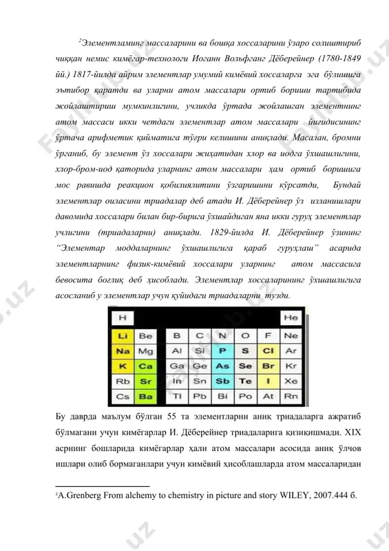 атом массалари йиғидисининг ўртача арифметик қийматига тўғри келишини аниқлади. масалан, бромни ўрганиб, бу элемент ўз хоссалари жиҳатидан хлор ва иодга ўхшашлигини, хлор-бром-иод қаторида уларнинг атом массалари ҳам ортиб боришига мос равишда реакцион қобилиялитини ўзгаришини кўрсатди, бундай элементлар оиласини триадалар деб атади и. дёберейнер ўз изланишлари давомида хоссалари билан бир-бирига ўхшайдиган яна икки гуруҳ элементлар учлигини (триадаларни) аниқлади. 1829-йилда и. дёберейнер ўзининг “элементар моддаларнинг ўхшашлигига қараб гуруҳлаш” асарида элементларнинг физик-кимёвий хоссалари уларнинг атом массасига бевосита боғлиқ деб ҳисоблади. элементлар хоссаларининг ўхшашлигига асосланиб у элементлар учун қуйидаги триадаларни тузди. [2: a.grenberg from alchemy to chemistry in picture and story wiley, 2007.444 б. ] бу даврда маълум бўлган 55 та элементларни аниқ триадаларга ажратиб бўлмагани учун кимёгарлар и. дёберейнер триадаларига қизиқишмади. хiх асрнинг бошларида кимёгарлар ҳали атом массалари асосида аниқ ўлчов ишлари олиб бормаганлари учун кимёвий ҳисоблашларда атом массаларидан фойдаланишмас ва кўпчилик кимёгарлар учун “атом оғирлик” ва “молекуляр оғирлик” тушунчалари мазмунан бир хил …