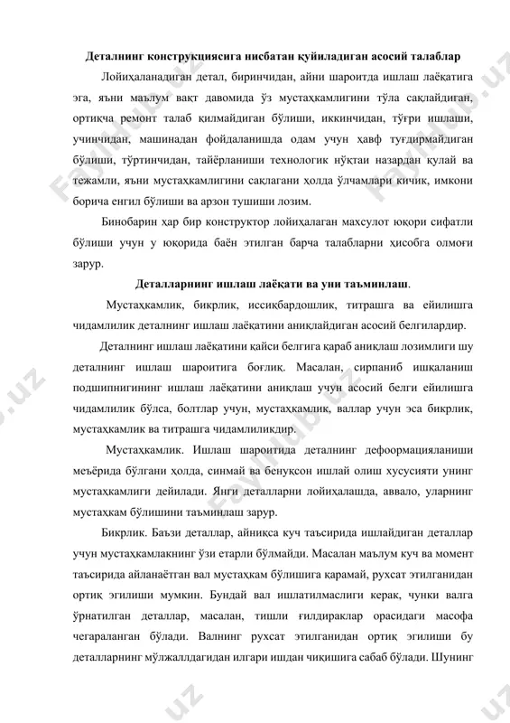 надан фойдаланишда одам учун ҳавф туғдирмайдиган бўлиши, тўртинчидан, тайёрланиши технологик нўқтаи назардан қулай ва тежамли, яъни мустаҳкамлигини сақлагани ҳолда ўлчамлари кичик, имкони борича енгил бўлиши ва арзон тушиши лозим. бинобарин ҳар бир конструктор лойиҳалаган махсулот юқори сифатли бўлиши учун у юқорида баён этилган барча талабларни ҳисобга олмоғи зарур. деталларнинг ишлаш лаёқати ва уни таъминлаш. мустаҳкамлик, бикрлик, иссиқбардошлик, титрашга ва ейилишга чидамлилик деталнинг ишлаш лаёқатини аниқлайдиган асосий белгилардир. деталнинг ишлаш лаёқатини қайси белгига қараб аниқлаш лозимлиги шу деталнинг ишлаш шароитига боғлиқ. масалан, сирпаниб ишқаланиш подшипнигининг ишлаш лаёқатини аниқлаш учун асосий белги ейилишга чидамлилик бўлса, болтлар учун, мустаҳкамлик, валлар учун эса бикрлик, мустаҳкамлик ва титрашга чидамлиликдир. мустаҳкамлик. ишлаш шароитида деталнинг дефоормацияланиши меъёрида бўлгани ҳолда, синмай ва бенуқсон ишлай олиш хусусияти унинг мустаҳкамлиги дейилади. янги деталларни лойиҳалашда, аввало, уларнинг мустаҳкам бўлишини таъминлаш зарур. бикрлик. баъзи деталлар, айниқса куч таъсирида ишлайдиган деталлар учун мустаҳкамлакнинг ўзи етарли бўлмайди. масалан маълум куч ва момент таъсирида айланаётган …