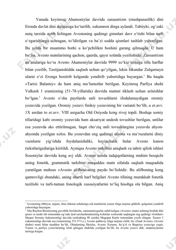 davrida keng avj oldi. avesto ustida tadqiqotlarning muhim bosqichi uning fonetik, grammatik tarkibini muqaddas matn sifatida saqlash maqsadida yaratilgan mahsus «avesto alifbosi»ning paydo bo‘lishidir. bu alifboning keng qamrovligi shundaki, uning shartli harf belgilari avesto tilining murakkab fonetik tuzilishi va turli-tuman fonologik xususiyatlarini to‘liq hisobga ola bilgan. aniq fonetik harf – belgini uyg‘onligi sababli avestoning allaqachon unitilgan «o‘lik» tilini saqlash imkonini yaratgan. avestoning eng oxirgi mukammal matni taxminan eramizning iv asrida shopur ii (310-379-y.) davrida shakllangan va uning o‘rta fors tiliga tarjimasi eramizning vi asri xusrav i (531-579-y.) davrida amalga oshirilgan. avestoning tarkibi va mazmuni avestoning kononik matnlari haqida bizgacha saqlanib qolgan o‘rta fors tilidagi otashparastlik bayozlari xabar beradi. o‘z davrining diniy ensiklopediyasiga aylanib qolgan denkard kitobida (er. ix asri) islomgacha mavjud bo‘lgan avestoda 21 kitob borligi haqida ma’lumot beriladi. har bir kitob «nask» deb atalib, u avestoning asosiy matni va unga o‘rta fors tilida yozilgan tafsirlardan iborat bo‘lgan. denkardda hamma …