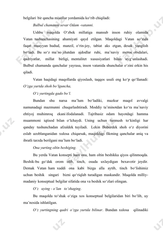 a faqat muayyan hudud, manzil, o‘rin-joy, tabiat aks etgan, desak yanglish bo‘ladi. bu so‘z ma’no jihatdan ajdodlar ruhi, ma’naviy meros obidalari, qadriyatlar, millat birligi, mentalitet xususiyatlari bilan uyg‘unlashadi. bulbul chamanda qanchalar yayrasa, inson vatanida shunchalar o‘zini erkin his qiladi. vatan haqidagi maqollarda qiyoslash, taqqos usuli eng ko‘p qo‘llanadi: o‘zga yurtda shoh bo‘lguncha, o‘z yurtingda gado bo‘l. bundan shu narsa ma’lum bo‘ladiki, mazkur maqol avvalgi namunadagi mazmunni chuqurlashtiradi. moddiy ta’minotdan ko‘ra ma’naviy ehtiyoj muhimroq ekaniifodalanadi. tajribasiz odam hayotdagi hamma muammoni iqtisod bilan o‘lchaydi. uning uchun turmush to‘kinligi har qanday tushunchadan afzaldek tuyiladi. lekin boburdek shoh o‘z diyorini eslab azoblanganidan xulosa chiqarsak, maqoldagi fikming qanchalar aniq va ibratli tarzda berilgani ma’lum bo‘ladi. ona yurting oltin beshiging. bu yerda vatan konsepti ham ona, ham oltin beshikka qiyos qilinmoqda. beshik-bu go‘dak orom olib, tinch, osuda uxlaydigan bexavotir joydir. demak vatan ham xuddi ona kabi bizga alla aytib, tinch bo‘lishimiz uchun beshik singari bizni qo‘riqlab …