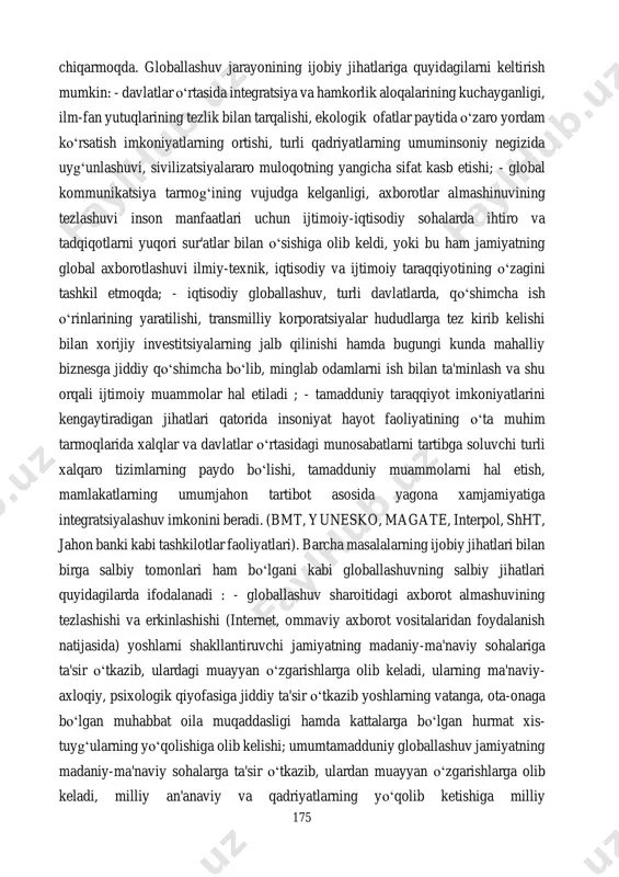 tgan modellar, strategiyalar, dasturlar va loyihalarning o‘zaro boyishi va to‘ldirilishi uchun keng imkoniyatlarni yaratdi. ular esa o‘z navbatida butun jahon hamjamiyatining manfaatlariga xizmat qila boshladi. globallashuv jarayonlari oqibatida namoyon bo‘layotgan hodisa va harakatlarning natijasi, imkoniyatlari va oqibatlari axborot maydonida namoyon bo‘lib, ularning rivojlanishida o‘z ta'sirini ko‘rsatmoqda. yuqorida ta'kidlanganidek, globallashuv jarayoni ijtimoiy-iqtisodiy hayotning barcha sohalarida o‘z ta'sirini ko‘rsatmoqda. bu ta'sir jahon taraqqiyoti, inson ijtimoiy-iqtisodiy hayotining rivojida ijobiy natijalar berish bilan birga salbiy oqibatlarni ham keltirib 175 chiqarmoqda. globallashuv jarayonining ijobiy jihatlariga quyidagilarni keltirish mumkin: - davlatlar o‘rtasida integratsiya va hamkorlik aloqalarining kuchayganligi, ilm-fan yutuqlarining tezlik bilan tarqalishi, ekologik ofatlar paytida o‘zaro yordam ko‘rsatish imkoniyatlarning ortishi, turli qadriyatlarning umuminsoniy negizida uyg‘unlashuvi, sivilizatsiyalararo muloqotning yangicha sifat kasb etishi; - global kommunikatsiya tarmog‘ining vujudga kelganligi, axborotlar almashinuvining tezlashuvi inson manfaatlari uchun ijtimoiy-iqtisodiy sohalarda ihtiro va tadqiqotlarni yuqori sur'atlar bilan o‘sishiga olib keldi, yoki bu ham jamiyatning global axborotlashuvi ilmiy-texnik, iqtisodiy va ijtimoiy taraqqiyotining o‘zagini …