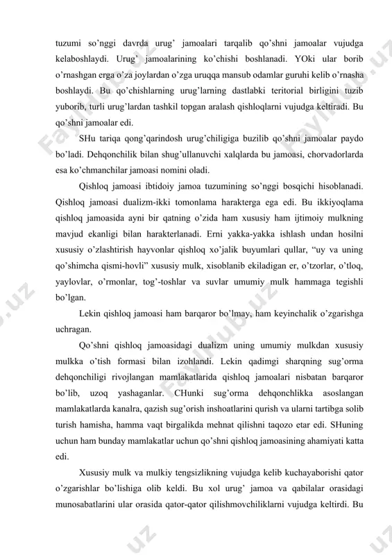 mulk, xisoblanib ekiladigan er, o’tzorlar, o’tloq, yaylovlar, o’rmonlar, tog’-toshlar va suvlar umumiy mulk hammaga tegishli bo’lgan. lekin qishloq jamoasi ham barqaror bo’lmay, ham keyinchalik o’zgarishga uchragan. qo’shni qishloq jamoasidagi dualizm uning umumiy mulkdan xususiy mulkka o’tish formasi bilan izohlandi. lekin qadimgi sharqning sug’orma dehqonchiligi rivojlangan mamlakatlarida qishloq jamoalari nisbatan barqaror bo’lib, uzoq yashaganlar. chunki sug’orma dehqonchlikka asoslangan mamlakatlarda kanalra, qazish sug’orish inshoatlarini qurish va ularni tartibga solib turish hamisha, hamma vaqt birgalikda mehnat qilishni taqozo etar edi. shuning uchun ham bunday mamlakatlar uchun qo’shni qishloq jamoasining ahamiyati katta edi. xususiy mulk va mulkiy tengsizlikning vujudga kelib kuchayaborishi qator o’zgarishlar bo’lishiga olib keldi. bu xol urug’ jamoa va qabilalar orasidagi munosabatlarini ular orasida qator-qator qilishmovchiliklarni vujudga keltirdi. bu kelishmovchiliklar esa qabilalar-aro urushlarni kuchayishiga sabab bo’ldi. ilgari chegarani himoya qilish, o’ldirilgan qabilalar, urug’ a`zolarning xunini olish uchun urushlar olib borilgan bo’lsa, endilikda urush talonchilik boylik orttirish va qo’lga kiritishning asosiy manbaiga aylandi. …