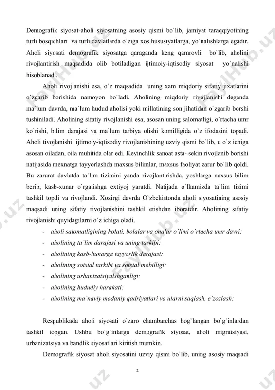 unarga tayyorlik darajasi: · aholining sotsial tarkibi va sotsial mobilligi: · aholining urbanizatsiyalshganligi: · aholining hududiy harakati: · aholining ma`naviy madaniy qadriyatlari va ularni saqlash, e`zozlash: respublikada aholi siyosati o`zaro chambarchas bog`langan bo`g`inlardan tashkil topgan. ushbu bo`g`inlarga demografik siyosat, aholi migratsiyasi, urbanizatsiya va bandlik siyosatlari kiritish mumkin. demografik siyosat aholi siyosatini uzviy qismi bo`lib, uning asosiy maqsadi aholini miqdoriy rivojlanishi bosqichlaridan iboratdir. demografik siyosatning asosiy obyekti aholining takror barpo bo`lish jarayoni xisoblanadi. demografik siyosat orqali kutilgan, istalgan aholi takror barno turiga erishiladi. ma`lumki aholi takror barno bo`lishi tug`ilish, o`lim, nikoh, ajralish kabi demografik jarayonlar bilan bevosita bog`liqdir. shu bois ushbu jarayonlarni siyosat yo`li bilan jamiyat tomonidan boshqarilishi ham demografik siyosat vaziyatlaridandir. jamiyat taraqqiyotiga nazar tashlasak, demografik jarayonlarni, ayniqsa tug`ilish, nikohni jamiyat tomonidan boshqarilganligini guvohi bo`lamiz. hatto bu haqida eng qadimgi olimlar aflotun va aratsu asrlarida ham uchraydi. qadimgi rimda tug`ilish va nikohni ozod insonlar o`rtasida qo`llab – quvvatlovchi, qonunlar qabul …