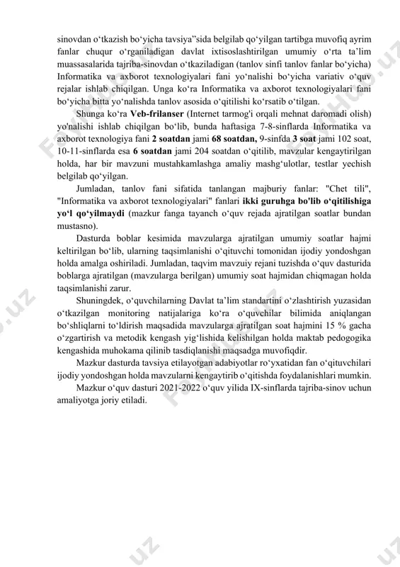 fani bo‘yicha bitta yo‘nalishda tanlov asosida o‘qitilishi ko‘rsatib o‘tilgan. shunga ko‘ra veb-frilanser (internet tarmog'i orqali mehnat daromadi olish) yo'nalishi ishlab chiqilgan bo‘lib, bunda haftasiga 7-8-sinflarda informatika va axborot texnologiya fani 2 soatdan jami 68 soatdan, 9-sinfda 3 soat jami 102 soat, 10-11-sinflarda esa 6 soatdan jami 204 soatdan o‘qitilib, mavzular kengaytirilgan holda, har bir mavzuni mustahkamlashga amaliy mashg‘ulotlar, testlar yechish belgilab qo‘yilgan. jumladan, tanlov fani sifatida tanlangan majburiy fanlar: "chet tili", "informatika va axborot texnologiyalari" fanlari ikki guruhga bo'lib o‘qitilishiga yo‘l qo‘yilmaydi (mazkur fanga tayanch o‘quv rejada ajratilgan soatlar bundan mustasno). dasturda boblar kesimida mavzularga ajratilgan umumiy soatlar hajmi keltirilgan bo‘lib, ularning taqsimlanishi o‘qituvchi tomonidan ijodiy yondoshgan holda amalga oshiriladi. jumladan, taqvim mavzuiy rejani tuzishda o‘quv dasturida boblarga ajratilgan (mavzularga berilgan) umumiy soat hajmidan chiqmagan holda taqsimlanishi zarur. shuningdek, o‘quvchilarning davlat ta’lim standartini o‘zlashtirish yuzasidan o‘tkazilgan monitoring natijalariga ko‘ra o‘quvchilar bilimida aniqlangan bo‘shliqlarni to‘ldirish maqsadida mavzularga ajratilgan soat hajmini 15 …