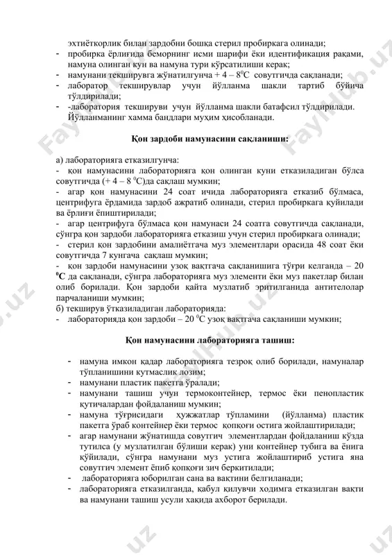чда сақланади; эхтиёткорлик билан зардобни бошқа стерил пробиркага олинади; · пробирка ёрлиғида беморнинг исми шарифи ёки идентификация рақами, намуна олинган кун ва намуна тури кўрсатилиши керак; · намунани текширувга жўнатилгунча + 4 – 80с совутгичда сақланади; · лаборатор текширувлар учун йўлланма шакли тартиб бўйича тўлдирилади; · -лаборатория текшируви учун йўлланма шакли батафсил тўлдирилади. йўлланманинг хамма бандлари муҳим ҳисобланади. қон зардоби намунасини сақланиши: а) лабораторияга етказилгунча: · қон намунасини лабораторияга қон олинган куни етказиладиган бўлса совутгичда (+ 4 – 8 0с)да сақлаш мумкин; · агар қон намунасини 24 соат ичида лабораторияга етказиб бўлмаса, центрифуга ёрдамида зардоб ажратиб олинади, стерил пробиркага қуйилади ва ёрлиғи ёпиштирилади; · агар центрифуга бўлмаса қон намунаси 24 соатга совутгичда сақланади, сўнгра қон зардоби лабораторияга етказиш учун стерил пробиркага олинади; · стерил қон зардобини амалиётгача муз элементлари орасида 48 соат ёки совутгичда 7 кунгача сақлаш мумкин; · қон зардоби намунасини узоқ вақтгача сақланишига тўғри келганда – 20 0с …