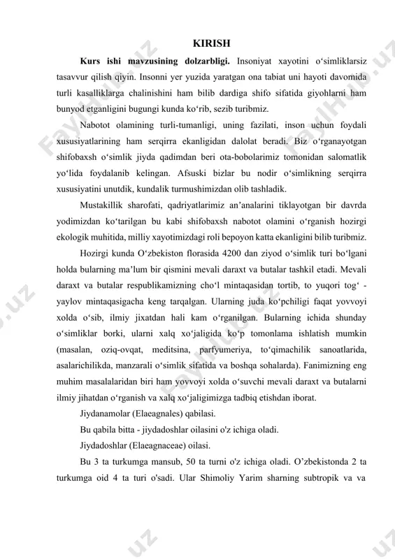 tgan oʻsimliklar dunyosini har tomonlama chuqur oʻrganish talab qilinadi. muammoning oʻrganilganlik darajasi: hozirgi vaqtda oʻzbekistonda 1 660 ming ga yaqin toʻqayzorlar boʻlib, bularning ichida jiyda yogʻochligini xisobga olingan xolatda 90 ming m3 tashkil etadi . ana shunday jiydazorlar zarafshon soxillarida ham tarqalgan. bular to hozirgi vaqtgacha ilmiy jixatidan juda oz oʻrganilgan. koʻpchilik olimlar tomonidan zarafshon soxillarida uchraydigan jiydalarning morfologiyasini, sistematikasini, formasiyasini, assosiasiyasini oʻrganishgan lekin madaniy xolatda oʻsadigan jiyda formalarini juda kam oʻrganishgan. ishning maqsadi jiydadoshlar - elaeagnaceae juss. oilasini ilmiy adabiyotlar va shaxsiy kuzatishlar orqali boshqa xususiyatlarni ochish va ommaga taqdim qilish. ishning vazifalari: - jiydadoshlar - elaeagnaceae juss. oilasiga tavsif berish; · turkum vakillarining kelib chiqish oʻrganish; · bioekologik xususiyatlarini aniqlash; · turkum turlarining ahamiyatini ochib berish kurs ishi obekti: jiydadoshlar - elaeagnaceae juss. oilasi oʻsimliklari. kurs ishi predmeti: sistematika, morfologiya, bioekologiya. kurs ishining ilmiy va amaliy ahamiyati: maʼlumotlar ilmiy adabiyotlar asosida taxlillar qilinib, ular asosida toʻplangan ilmiy maʼlumotlardan …