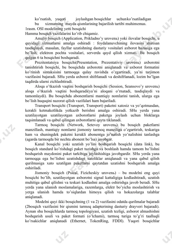 a turli tarmoqlar o’rtasidagi turli bosqichdagi muloqotni to’g’ri tashkil qilish imkoiyatini yaratadilar. xozirgi vaqtda eng ko’p ishlatiladigan va tanilgan osi (open system interconnection) ochiq sitemada axborot almashinuvini etalon modeli. bu holtda “ochiq sistema” atamasi o’zi bilan ulanmagan, ya’ni boshqa qandaydir sistemalar bilan aloqa qilih imkoniyati mavjud sistema tushiniladi (yopiq sistemaga nisbatan). muloqot etalon modeli xalqaro standartlar tashkiloti iso (international standarts organization) tomonidan 1984­yili osi modeli taqdim qilingan. shundan beri hamma tarmoq mahsulotlarini ishlab chiqaruvchilar tomonidan foydalanib kelinmoqda. har qanday universal model singari, osi modeli ham ancha qo’pol. tez o’zgarishlarni bajarishi qiyin, shuning uchun turli formalar taklif qiladigan real tarmoq vositalari qabul qilingan vazifalarni taqsimlashga juda ham rioya qilmaydilar. lekin osi modeli bilan tanishish tarmoqda ro’y berayotgan jarayonni yaxshi tushunishga yordam beradi. hamma tarmoqda bajariladigan vazifalar(funktsiyalar) modelda 7 ta bosqichga bo’lingan(1­rasm). yuqori o’rindagi bosqichlar ancha murakkab bo’lib, global masalalarni bajaradilar. buning uchun pasdagi bosqichlarni o’z maqsadlari uchun ishlatib ularni boshqaradilar. pastda …