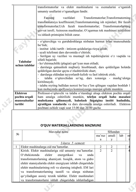quvvat isrofi; asinxron mashinalar; o‘zgarmas tok mashinasi tuzilishini va ishlash printsipini bilish zarur. talabalar uchun talablar - o‘qituvchiga va guruhdoshlarga nisbatan hurmat bilan munosabatda bo‘lish; - institut ichki tartib - intizom qoidalariga rioya qilish; - uyali telefonni dars davomida o‘chirish; - berilgan uy vazifasi va mustaqil ish topshiriqlarini o‘z vaqtida va sifatli bajarish; - ko‘chirmachilik (plagiat) qat’iyan man etiladi; - darslarga qatnashish majburiy hisoblanadi, dars qoldirilgan holatda qoldirilgan darslar qayta o‘zlashtirilishi shart; - darslarga oldindan tayyorlanib kelish va faol ishtirok etish; - talaba o‘qituvchidan so‘ng, dars xonasiga - mashg‘ulotga kiritilmaydi; - talaba reyting ballidan norozi bo‘lsa e’lon qilingan vaqtdan boshlab 1 kun mobaynida apellyasiya komissiyasiga murojat qilishi mumkin elektron pochta orqali munosabatlar tartibi professor-o‘qituvchi va talaba o‘rtasidagi aloqa elektron pochta orqali ham amalga oshirilishi mumkin, telefon orqali baho masalasi muhokama qilinmaydi, baholash faqatgina institt hududida, ajratilgan xonalarda va dars davomida amalga oshiriladi. elektron pochtani ochish vaqti soat 15.00 dan 20.00 …