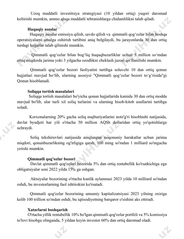 tkichlarini hisobga olish muhim. uzoq muddatli investitsiya strategiyasi (10 yildan ortiq) yuqori daromad keltirishi mumkin, ammo qisqa muddatli tebranishlarga chidamlilikni talab qiladi. huquqiy asoslar huquqiy asoslar emissiya qilish, savdo qilish va qimmatli qogʻozlar bilan boshqa operatsiyalarni amalga oshirish tartibini aniq belgilaydi, bu jarayonlarda 30 dan ortiq turdagi hujjatlar talab qilinishi mumkin. qimmatli qogʻozlar bilan bogʻliq huquqbuzarliklar uchun 5 million soʻmdan ortiq miqdorda jarima yoki 3 yilgacha ozodlikni cheklash jazosi qoʻllanilishi mumkin. qimmatli qogʻozlar bozori faoliyatini tartibga soluvchi 10 dan ortiq qonun hujjatlari mavjud boʻlib, ularning asosiysi "qimmatli qogʻozlar bozori toʻgʻrisida"gi qonun hisoblanadi. soliqqa tortish masalalari soliqqa tortish masalalari bo'yicha qonun hujjatlarida kamida 30 dan ortiq modda mavjud bo'lib, ular turli xil soliq turlarini va ularning hisob-kitob usullarini tartibga soladi. korxonalarning 20% gacha soliq majburiyatlarini noto'g'ri hisoblashi natijasida, davlat byudjeti har yili o'rtacha 50 million aqsh dollaridan ortiq yo'qotishlarga uchraydi. soliq tekshiruvlari natijasida aniqlangan noqonuniy harakatlar uchun jarima miqdori, qonunbuzarlikning og'irligiga …