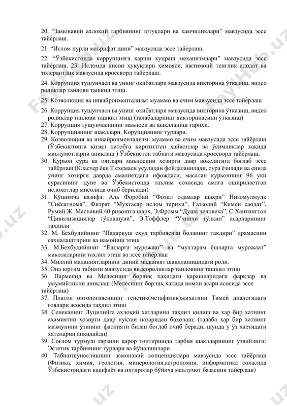 ари мифлари” ҳақида маъруза матни ва кроссворд тайѐрлаш. 18. “жозеф сентуриянинг коррупцияга оид қарашлари таснифи” эссе тайѐрлаш. 19. ж.румийнинг “қуѐшда хам доғ бор” деганда нимани назарда тутади (ичиндаги ичиндадур асари асосида ахлоқ тарбиясига оид эссе тайѐрлаш); ж.румийнинг “овчи ва лочин” ривоятининг моҳияти ва унинг тарбиявий ахамиятини тахлили этиш (ичиндаги ичиндадир асари асосида). 20. “замонавий ахлоқий тарбиянинг ютуқлари ва камчиликлари” мавзусида эссе тайѐрлаш. 21. “ислом нурли маърифат дини” мавзусида эссе тайѐрлаш. 22. “ўзбекистонда коррупцияга қарши куцраш механизмлари” мавзусида эссе тайѐрлаш. 23. исломда инсон ҳуқуқлари ҳимояси, ижтимоий тенглик адолат ва толерантлик мавзусида кроссворд тайѐрлаш. 24. коррупция тушунчаси ва унинг окибатлари мавзусида викторина ўтказиш, видео роликлар танлови ташкил этиш. 25. коэволюция ва инвайронментализм: муаммо ва ечим мавзусида эссе тайѐрлаш 26. коррупция тушунчаси ва унинг окибатлари мавзусида викторина ўтказиш, видео роликлар танлови ташкил этиш (талабаларнинг викторинасини ўтказиш) 27. коррупция тушунчасининг маъноси ва шаклланиш тарихи. 28. коррупциянинг шакллари. корупциянинг турлари. 29. коэволюция ва инвайронментализм: муаммо …