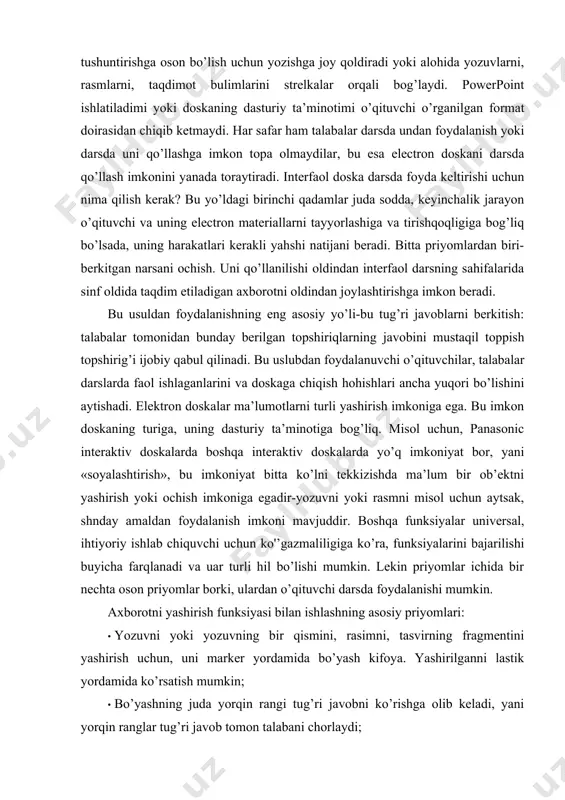 a boshqa interaktiv doskalarda yo’q imkoniyat bor, yani «soyalashtirish», bu imkoniyat bitta ko’lni tekkizishda ma’lum bir ob’ektni yashirish yoki ochish imkoniga egadir-yozuvni yoki rasmni misol uchun aytsak, shnday amaldan foydalanish imkoni mavjuddir. boshqa funksiyalar universal, ihtiyoriy ishlab chiquvchi uchun ko'’gazmaliligiga ko’ra, funksiyalarini bajarilishi buyicha farqlanadi va uar turli hil bo’lishi mumkin. lekin priyomlar ichida bir nechta oson priyomlar borki, ulardan o’qituvchi darsda foydalanishi mumkin. axborotni yashirish funksiyasi bilan ishlashning asosiy priyomlari: · yozuvni yoki yozuvning bir qismini, rasimni, tasvirning fragmentini yashirish uchun, uni marker yordamida bo’yash kifoya. yashirilganni lastik yordamida ko’rsatish mumkin; · bo’yashning juda yorqin rangi tug’ri javobni ko’rishga olib keladi, yani yorqin ranglar tug’ri javob tomon talabani chorlaydi; · fon rangida bo’yalgan yozuv o’qituvciga dars jarayonida qo’l keladi, bu so’zda qoldirilgan harflar yoki gapda to’ldirishga qoldirilgan matn bo’lishi mumkin, matematik misollarda javoblar ham bo’la oladi;  matnni yashirishda uning ustiga to’rtburchak chizib quyish mumkin yoki uning ustiga rasm …