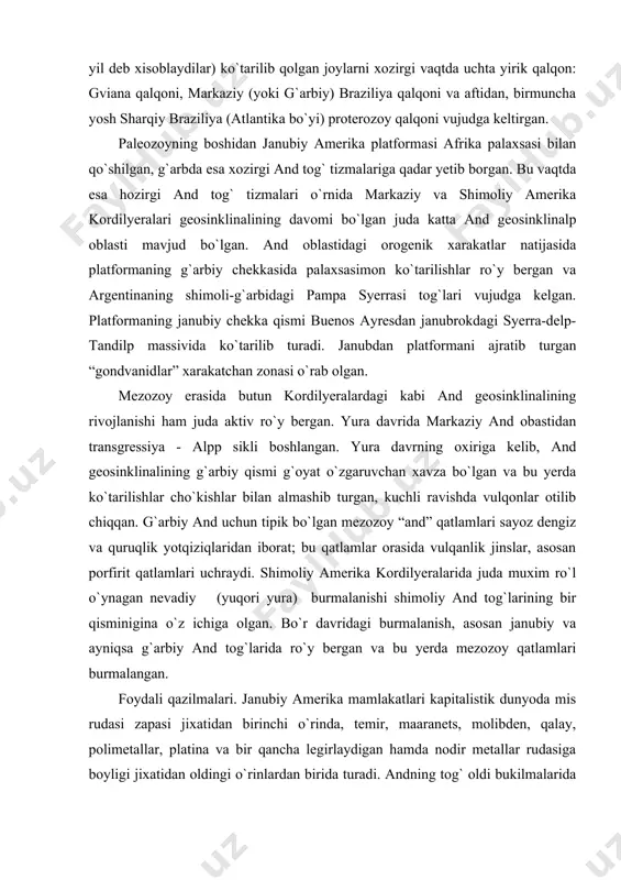 tlamlari uchraydi. shimoliy amerika kordilyeralarida juda muxim ro`l o`ynagan nevadiy (yuqori yura) burmalanishi shimoliy and tog`larining bir qisminigina o`z ichiga olgan. bo`r davridagi burmalanish, asosan janubiy va ayniqsa g`arbiy and tog`larida ro`y bergan va bu yerda mezozoy qatlamlari burmalangan. foydali qazilmalari. janubiy amerika mamlakatlari kapitalistik dunyoda mis rudasi zapasi jixatidan birinchi o`rinda, temir, maaranets, molibden, qalay, polimetallar, platina va bir qancha legirlaydigan hamda nodir metallar rudasiga boyligi jixatidan oldingi o`rinlardan birida turadi. andning tog` oldi bukilmalarida va platformalar chekkasida yirik neft konlari bor. ikkinchi xil qazilma energetik xom ashyo bo`lgan ko`mir juda kam uchraydi. janubiy amerikaning asosiy geostruktura elementlari ayni vaqtda asosiy geoximik mintaqalar xisoblanadi: bular janubiy amerika anteklizalari, antekliza va sineklizalar chekka zonalarning cho`kindi strukturalari, and sistemasining chekkadagi hamda tog` oralig`idagi burmalari va and geosinklinalp oblastning markaziy qismlaridir. bu mintaqada dastavval metamorfik genetik gruppa ajralib turadi; bu gruppaga tarkibida 70% gacha temir bo`lgan eng yirik itabrit temir rudasi konlari …