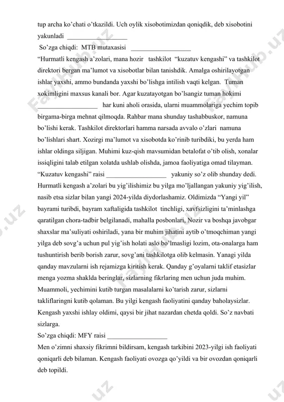 ___ “hurmatli kengash a’zolari, mana hozir tashkilot “kuzatuv kengashi” va tashkilot direktori bergan ma’lumot va xisobotlar bilan tanishdik. amalga oshirilayotgan ishlar yaxshi, ammo bundanda yaxshi bo’lishga intilish vaqti kelgan. tuman xokimligini maxsus kanali bor. agar kuzatayotgan bo’lsangiz tuman hokimi __________________ har kuni aholi orasida, ularni muammolariga yechim topib birgama-birga mehnat qilmoqda. rahbar mana shunday tashabbuskor, namuna bo’lishi kerak. tashkilot direktorlari hamma narsada avvalo o’zlari namuna bo’lishlari shart. xozirgi ma’lumot va xisobotda ko’rinib turibdiki, bu yerda ham ishlar oldinga siljigan. muhimi kuz-qish mavsumidan betalofat o’tib olish, xonalar issiqligini talab etilgan xolatda ushlab olishda, jamoa faoliyatiga omad tilayman. “kuzatuv kengashi” raisi __________________ yakuniy so’z olib shunday dedi. hurmatli kengash a’zolari bu yig’ilishimiz bu yilga mo’ljallangan yakuniy yig’ilish, nasib etsa sizlar bilan yangi 2024-yilda diydorlashamiz. oldimizda “yangi yil” bayrami turibdi, bayram xaftaligida tashkilot tinchligi, xavfsizligini ta’minlashga qaratilgan chora-tadbir belgilanadi, mahalla posbonlari, nozir va boshqa javobgar shaxslar ma’suliyati oshiriladi, yana bir muhim jihatini aytib …