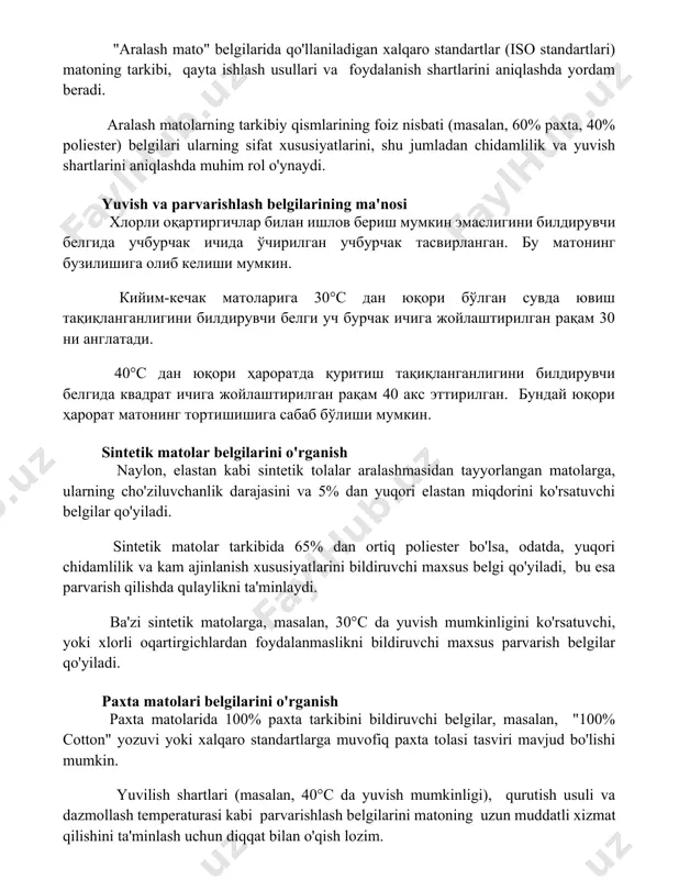 ini aniqlashda muhim rol o'ynaydi. yuvish va parvarishlash belgilarining ma'nosi хлорли оқартиргичлар билан ишлов бериш мумкин эмаслигини билдирувчи белгида учбурчак ичида ўчирилган учбурчак тасвирланган. бу матонинг бузилишига олиб келиши мумкин. кийим-кечак матоларига 30°с дан юқори бўлган сувда ювиш тақиқланганлигини билдирувчи белги уч бурчак ичига жойлаштирилган рақам 30 ни англатади. 40°с дан юқори ҳароратда қуритиш тақиқланганлигини билдирувчи белгида квадрат ичига жойлаштирилган рақам 40 акс эттирилган. бундай юқори ҳарорат матонинг тортишишига сабаб бўлиши мумкин. sintetik matolar belgilarini o'rganish naylon, elastan kabi sintetik tolalar aralashmasidan tayyorlangan matolarga, ularning cho'ziluvchanlik darajasini va 5% dan yuqori elastan miqdorini ko'rsatuvchi belgilar qo'yiladi. sintetik matolar tarkibida 65% dan ortiq poliester bo'lsa, odatda, yuqori chidamlilik va kam ajinlanish xususiyatlarini bildiruvchi maxsus belgi qo'yiladi, bu esa parvarish qilishda qulaylikni ta'minlaydi. ba'zi sintetik matolarga, masalan, 30°c da yuvish mumkinligini ko'rsatuvchi, yoki xlorli oqartirgichlardan foydalanmaslikni bildiruvchi maxsus parvarish belgilar qo'yiladi. paxta matolari belgilarini o'rganish paxta matolarida 100% paxta tarkibini bildiruvchi belgilar, …