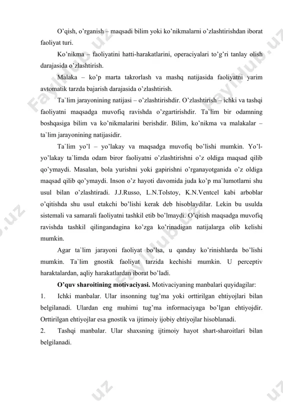 manbalar. ular shaxsning ijtimoiy hayot shart-sharoitlari bilan belgilanadi. talabalar ularning birinchisi bo’lib, jamiyatning shaxsdan talab qiladigan ta`limiy xulq-atvor formalarini bildiradi. bog’cha, maktayu, oila boladan juda ko’p ishlarni amlaga oshirishni talab qiladi. ijtimoiy kutish har birimizdan ma`lum bilimlar, ko’nikmalar darajasini bo’lishi zarurligini jamiyat kutishini bildiradi. masalan, 1 yoshli bola yurishi kerak deb hisoblaymiz. imkoniyatlar – shaxs faoliyatini belgilovchi ob`ektiv shart-sharoitlardir. masalan, bolaning uyidagi boy kutubxona uni kitob o’qishga undaydi. 3. shaxsiy manbalar. bu shaxsning qadriyatlari sistemasi, ustanovkalari, g’oyalaridir. bu manbalar har bir shaxs faoliyatida u yoki bu darajada mavjud. ularning barchais faoliyatning kechishiga ta`sir etib, ta`lim jarayonining motivaciyasini tashkil etadi. o’quv harakatlari faoliyatda qanday funkciyani bajarishiga qarab o’quv faoliyati quyidagi ko’rinishlarda bo’lishi mumkin: 1) tashqi informaciyani passiv o’zlashtirish; 2) informaciyani aktiv qidirish, topish va undan foydalanishdir; 3) tashqaridan boshqariladigan yo’naltirilgan informaciyani qidirib topishdir. ta`lim oluvchilarning ta`lim faoliyati xarakteriga ko’ra ta`limning quyidagi metodlari ajratiladi: 1) tushuntiruv – ko’rsatmalilik metodi; 2) reproduktiv metod …
