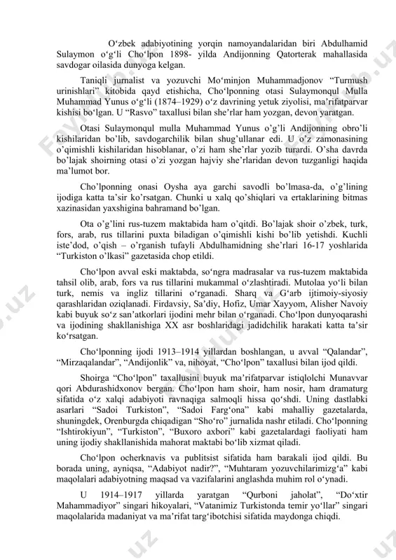 andar”, “andijonlik” va, nihoyat, “choʻlpon” taxallusi bilan ijod qildi. shoirga “choʻlpon” taxallusini buyuk maʼrifatparvar istiqlolchi munavvar qori abdurashidxonov bergan. choʻlpon ham shoir, ham nosir, ham dramaturg sifatida oʻz xalqi adabiyoti ravnaqiga salmoqli hissa qoʻshdi. uning dastlabki asarlari “sadoi turkiston”, “sadoi fargʻona” kabi mahalliy gazetalarda, shuningdek, orenburgda chiqadigan “shoʻro” jurnalida nashr etiladi. choʻlponning “ishtirokiyun”, “turkiston”, “buxoro axbori” kabi gazetalardagi faoliyati ham uning ijodiy shakllanishida mahorat maktabi boʻlib xizmat qiladi. choʻlpon ocherknavis va publitsist sifatida ham barakali ijod qildi. bu borada uning, ayniqsa, “adabiyot nadir?”, “muhtaram yozuvchilarimizgʻa” kabi maqolalari adabiyotning maqsad va vazifalarini anglashda muhim rol oʻynadi. u 1914–1917 yillarda yaratgan “qurboni jaholat”, “doʻxtir mahammadiyor” singari hikoyalari, “vatanimiz turkistonda temir yoʻllar” singari maqolalarida madaniyat va maʼrifat targʻibotchisi sifatida maydonga chiqdi. u oktabr toʻntarishidan keyingi yillarda hayotda sodir boʻlayotgan xush va noxush oʻzgarishlarni qalamga oldi. “yoʻlda bir kecha”, “sharq poyezdi keldi”, “sharq uygʻongan”, “quturgan mustamlakachilar”, “yoʻl esdaligi” singari oʻnlab ocherk va publitsistik maqolalarida …