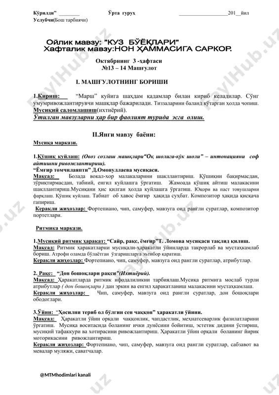 яжи, саватчалар. iii.кўнгил очиш: “нон иси” саҳна кўриниши. кўрилди” ________ ўрта гуруҳ ___________________201__йил услубчи(бош тарбиячи) октябрнинг 4 -ҳафтаси №15-16 - машғулот i. машғулотнинг бориши 1.кириш: “марш” куйига шаҳдам қадамлар билан кириб келадилар. сўнг умумривожлантирувчи машқлар бажарилади. ҳаракатларда ритмик ифодалиликни тарбиялаш. коптокларни отиш ва думалатиш ҳаракатларини тарбиялаш. мусиқий саломлашиш(ихтиёрий). ўтилган мавзуларни ҳар бир фаолият турида эсга олиш. ii.янги мавзу баёни: мусиқа маркази. 1.мусиқа тинглаш: “какку” а.муҳаммедов мусиқаси. мақсад: болаларни атрофи оламга, табиатга бўлган муҳаббатини ошириш. уларнинг фаолиятини эшитиб ҳис эттириш. мусиқа кайфиятини фарқлаш. табиатни ва қушларни севиш. керакли жиҳозлар: фортепиано, чип, самуфер, мавзуга оид рангли суратлар, плакатлар, композитор портетлари. 2.қўшиқ куйлаш: (овоз созлаш машқлари“оқ пахталар очилди” секин асиа юқорига чиқиш машқлари). “пахтаой” ф.назаров мусиқаси. мақсад: болада вокал-хор малакаларини шакллантириш. қўшиқни бақирмасдан, зўриқтирмасдан, табиий, енгил куйлашга ўргатиш. жамоада қўшиқ айтиш малакасини ҳаракатлар билан кўрсата олиш.мусиқани ҳис қилган ҳолда куйлашга ўргатиш.пахта ҳақида маълумот бериш. атрофдаги оламга қизиқиш билдиради. катталар меҳнатига ҳурмат ва қизиқиш …
