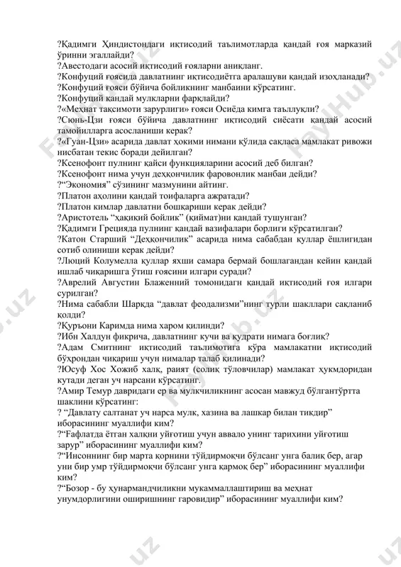 асаридаги муҳим иқтисодий ғояни кўрсатинг. ?қадимги ҳиндистондаги иқтисодий таълимотларда қандай ғоя марказий ўринни эгаллайди? ?авестодаги асосий иқтисодий ғояларни аниқланг. ?конфуций ғоясида давлатнинг иқтисодиётга аралашуви қандай изоҳланади? ?конфуций ғояси бўйича бойликнинг манбаини кўрсатинг. ?конфуций қандай мулкларни фарқлайди? ?«меҳнат тақсимоти зарурлиги» ғояси осиёда кимга таъллуқли? ?сюнь-цзи ғояси бўйича давлатнинг иқтисодий сиёсати қандай асосий тамойилларга асосланиши керак? ?«гуан-цзи» асарида давлат ҳокими нимани қўлида сақласа мамлакат ривожи нисбатан текис боради дейилган? ?ксенофонт пулнинг қайси функцияларини асосий деб билган? ?ксенофонт нима учун деҳқончилик фаровонлик манбаи дейди? ?“экономия” сўзининг мазмунини айтинг. ?платон аҳолини қандай тоифаларга ажратади? ?платон кимлар давлатни бошқариши керак дейди? ?аристотель “ҳақиқий бойлик” (қиймат)ни қандай тушунган? ?қадимги грецияда пулнинг қандай вазифалари борлиги кўрсатилган? ?катон старший “деҳқончилик” асарида нима сабабдан қуллар ёшлигидан сотиб олиниши керак дейди? ?люций колумелла қуллар яхши самара бермай бошлагандан кейин қандай ишлаб чиқаришга ўтиш ғоясини илгари суради? ?аврелий августин блаженний томонидагн қандай иқтисодий ғоя илгари сурилган? ?нима сабабли шарқда “давлат феодализми”нинг …