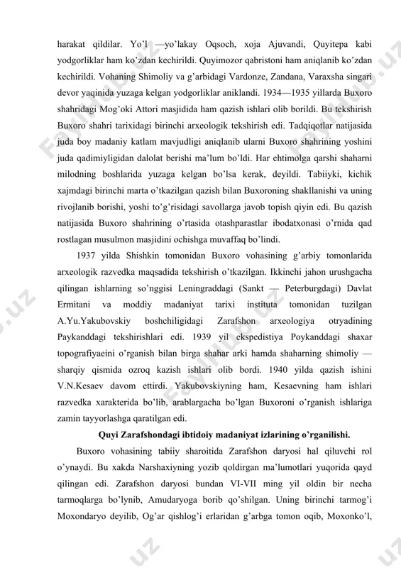 .yu.yakubovskiy boshchiligidagi zarafshon arxeologiya otryadining paykanddagi tekshirishlari edi. 1939 yil ekspedistiya poykanddagi shaxar topografiyaeini o’rganish bilan birga shahar arki hamda shaharning shimoliy — sharqiy qismida ozroq kazish ishlari olib bordi. 1940 yilda qazish ishini v.n.kesaev davom ettirdi. yakubovskiyning ham, kesaevning ham ishlari razvedka xarakterida bo’lib, arablargacha bo’lgan buxoroni o’rganish ishlariga zamin tayyorlashga qaratilgan edi. quyi zarafshondagi ibtidoiy madaniyat izlarining o’rganilishi. buxoro vohasining tabiiy sharoitida zarafshon daryosi hal qiluvchi rol o’ynaydi. bu xakda narshaxiyning yozib qoldirgan ma’lumotlari yuqorida qayd qilingan edi. zarafshon daryosi bundan vi-vii ming yil oldin bir necha tarmoqlarga bo’lynib, amudaryoga borib qo’shilgan. uning birinchi tarmog’i moxondaryo deyilib, og’ar qishlog’i erlaridan g’arbga tomon oqib, moxonko’l, lo’xliko’l, xo’jako’llarni hosil qilib nargizkal’a va oqrabot degan joylardan amudaryoga qo’yilgan. amudaryoga ko’shilish joyida «suvlat» deb ataluvchi 9 ta chuqurlik hosil bo’lgan. bu joylar ov va baliqlarga boy bo’lib ibtidoiy ajdodlarimizning yashashi, tirikchilik qilishi uchun qulay bo’lgan. shularni hisobga olib ya.g’ulomov boshchiligidagi arxeologlar 1950 …